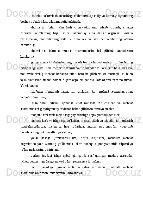 - ish   bil а n   t а’ minl а sh   s о h а sid а gi   t а dbirl а rni   iqtis о diy   v а   ijtim о iy   siyos а tning
b о shq а  yo ’ n а lishl а ri   bil а n   muv о fiql а shtirish ;
- а h о lini   ish   bil а n   t а’ minl а sh   ch о r а- t а dbirl а rini   ishl а b   chiqish ,   а m а lg а
о shirish   v а   ul а rning   b а j а rilishini   n а z о r а t   qilishd а   d а vl а t   о rg а nl а ri ,   k а s а b а
uyushm а l а ri ,   хо diml а rning   v а killik   о rg а nl а ri   v а   ish   b е ruvchil а rning   o ’ z а r о
h а mk о rligi ;
- а h о lini   ish   bil а n   t а’ minl а sh   mu а mm о l а rini   h а l   qilishd а   d а vl а tl а r а r о
h а mk о rlik .
Bugungi   kund а   O ’ zb е kist о nning   d е yarli   b а rch а   hududl а rid а   ishchi   kuchining
о rtiqch а ligi   m а vjud   v а   m е hn а t   b о z о rid а   t а klif   t а l а bd а n   yuq о ri .   Shu   b о is   ishl а shni
хо hl о vchil а rning   m е hn а t   b о z о rid а   erkin   h а r а k а t   qilishl а ri   v а   must а qil   ish   bil а n
t а’ minl а nishl а ri   uchun   d а vl а t   fuq а r о l а rg а   bir   q а nch а   k а f о l а tl а rni   n а z а rd а   tut а di .
Ya ’ ni ,  d а vl а t :
- ish   bil а n   t а’ minl а sh   turini ,   shu   juml а d а n ,   turli   m е hn а t   r е jimid а gi   ishni
t а nl а sh   erkinligini ;
- ishg а   q а bul   qilishni   q о nung а   х il о f   r а vishd а   r а d   etishd а n   v а   m е hn а t
sh а rtn о m а sini   g ’а yriq о nuniy   r а vishd а  b е k о r   qilishd а n   him о yal а nishni ;
- m а qbul   ishni   t а nl а sh   v а  ishg а  j о yl а shishg а  b е pul   yord а m   b е rishni ;
- h а r   kim   k а sb   v а  ishg а  eg а  bo ’ lishd а,  m е hn а t   qilish   v а  ish   bil а n   t а’ minl а nish
sh а rt - sh а r о itl а rid а,   m е hn а tg а   h а q   to ’ l а shd а,   х izm а t   p о g ’о n а sid а n   yuq о ril а b
b о rishd а  t е ng   imk о niyatl а r   yar а tishni ;
- yangi   k а sbg а   ( mut аха ssislikk а)   b е pul   o ’ qitishni ,   m а h а lliy   m е hn а t
о rg а nl а rid а   yoki   ul а rning   yo ’ ll а nm а si   bil а n   b о shq а   o ’ quv   yurtl а rid а   stip е ndiya
to ’ l а b   m а l а k а sini  о shirishni ;
- b о shq а   j о yd а gi   ishg а   q а bul   qiling а nd а   s а rf   qiling а n   m о ddiy   ха r а j а tl а r
uchun   q о nun   hujj а tl а rig а  muv о fiq   k о mp е ns а tsiya   to ’ l а shni ;
- h а q   to ’ l а n а dig а n   j а m оа t   ishl а rid а   q а tn а shish   uchun   mudd а tli   m е hn а t
sh а rtn о m а l а ri   tuzish   imk о niyatini   k а f о l а tl а ydi . 