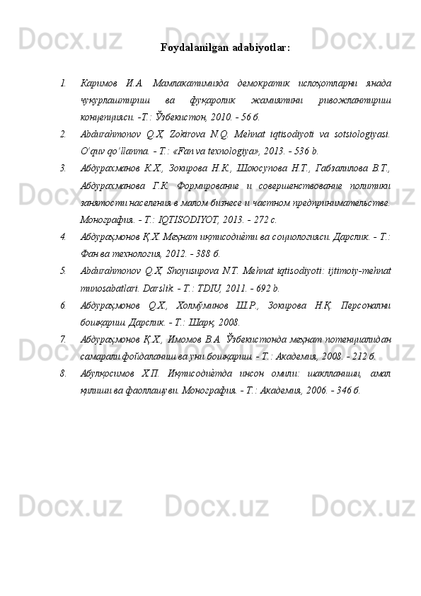 Foydalanilgan adabiyotlar :
1. Каримов   И.А.   Мамлакатимизда   демократик   ислоҳотларни   янада
чуқурлаштириш   ва   фуқаролик   жамиятини   ривожлантириш
концепцияси. -Т.: Ўзбекистон, 2010. - 56 б.
2. Abdurahmonov   Q . X ,   Zokirova   N . Q .   Mehnat   iqtisodiyoti   va   sotsiologiyasi .
O’quv qo’llanma.  - T.:  «Fan va texnologiya»,  2013. - 536  b.
3. Абдурахманов   К.Х.,   Зокирова   Н.К.,   Шоюсупова   Н.Т.,   Габзалилова   В.Т.,
Абдурахманова   Г.К.   Формирование   и   совершенствование   политики
занятости населения в малом бизнесе и частном предпринимательстве.
Монография. - Т.:  IQTISODIYOT,  2013. - 272 с.
4. Абдураҳмонов Қ.Х. Меҳнат иқтисодиеcти ва социологияси. Дарслик. - Т.:
Фан ва технология, 2012. - 388 б.
5. Abdurahmonov   Q . X ,   Shoyusupova   N . T .   Mehnat   iqtisodiyoti :   ijtimoiy - mehnat
munosabatlari .  Darslik.  - Т.:  TDIU,  2011. - 692  b.
6. Абдураҳмонов   Q .Х.,   Холмўминов   Ш.Р.,   Зокирова   Н.Қ.   Персонални
бошқариш. Дарслик. - Т.: Шарқ, 2008.
7. Абдураҳмонов  Қ.Х.,  Имомов  В.А.  Ўзбекистонда   меҳнат   потенциалидан
самарали фойдаланиш ва уни бошқариш. - Т.: Академия, 2008. - 212 б.
8. Абулқосимов   Х.П.   Иқтисоди	
еcтда   инсон   омили:   шаклланиши,   амал
қилиши ва фаоллашуви. Монография. - Т.: Академия, 2006. - 346 б. 