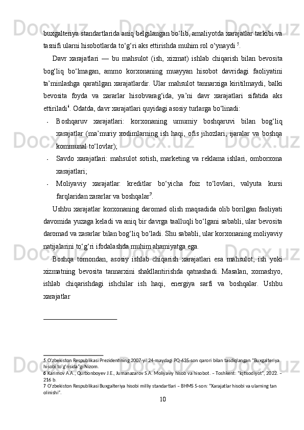 buxgalteriya standartlarida aniq belgilangan bo‘lib, amaliyotda xarajatlar tarkibi va
tasnifi ularni hisobotlarda to‘g‘ri aks ettirishda muhim rol o‘ynaydi  5
. 
Davr   xarajatlari   —   bu   mahsulot   (ish,   xizmat)   ishlab   chiqarish   bilan   bevosita
bog‘liq   bo‘lmagan,   ammo   korxonaning   muayyan   hisobot   davridagi   faoliyatini
ta’minlashga   qaratilgan   xarajatlardir.   Ular   mahsulot   tannarxiga   kiritilmaydi,   balki
bevosita   foyda   va   zararlar   hisobvarag‘ida,   ya’ni   davr   xarajatlari   sifatida   aks
ettiriladi 6
. Odatda, davr xarajatlari quyidagi asosiy turlarga bo‘linadi: 
- Boshqaruv   xarajatlari:   korxonaning   umumiy   boshqaruvi   bilan   bog‘liq
xarajatlar   (ma’muriy   xodimlarning   ish   haqi,   ofis   jihozlari,   ijaralar   va   boshqa
kommunal to‘lovlar); 
- Savdo   xarajatlari:   mahsulot   sotish,   marketing   va   reklama   ishlari,   omborxona
xarajatlari; 
- Moliyaviy   xarajatlar:   kreditlar   bo‘yicha   foiz   to‘lovlari,   valyuta   kursi
farqlaridan zararlar va boshqalar 7
. 
Ushbu xarajatlar  korxonaning daromad olish  maqsadida  olib borilgan faoliyati
davomida yuzaga keladi va aniq bir davrga taalluqli bo‘lgani sababli, ular bevosita
daromad va zararlar bilan bog‘liq bo‘ladi. Shu sababli, ular korxonaning moliyaviy
natijalarini to‘g‘ri ifodalashda muhim ahamiyatga ega. 
Boshqa   tomondan,   asosiy   ishlab   chiqarish   xarajatlari   esa   mahsulot,   ish   yoki
xizmatning   bevosita   tannarxini   shakllantirishda   qatnashadi.   Masalan,   xomashyo,
ishlab   chiqarishdagi   ishchilar   ish   haqi,   energiya   sarfi   va   boshqalar.   Ushbu
xarajatlar 
 
5   O‘zbekiston Respublikasi Prezidentining 2007-yil 24-maydagi PQ-635-son qarori bilan tasdiqlangan “Buxgalteriya 
hisobi to‘g‘risida”gi Nizom. 
6   Karimov A.A., Qurbonboyev J.E., Jumanazarov S.A. Moliyaviy hisob va hisobot. – Toshkent: “Iqtisodiyot”, 2022. –
216 b. 
7   O‘zbekiston Respublikasi Buxgalteriya hisobi milliy standartlari – BHMS 5-son: “Xarajatlar hisobi va ularning tan 
olinishi”. 
10  
  