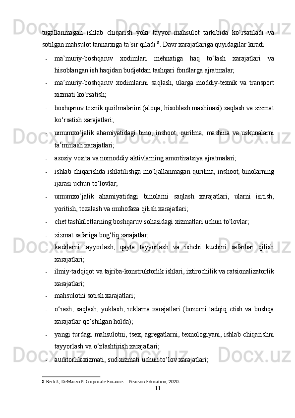 tugallanmagan   ishlab   chiqarish   yoki   tayyor   mahsulot   tarkibida   ko‘rsatiladi   va
sotilgan mahsulot tannarxiga ta’sir qiladi  8
. Davr xarajatlariga quyidagilar kiradi: 
- ma’muriy-boshqaruv   xodimlari   mehnatiga   haq   to‘lash   xarajatlari   va
hisoblangan ish haqidan budjetdan tashqari fondlarga ajratmalar; 
- ma’muriy-boshqaruv   xodimlarini   saqlash,   ularga   moddiy-texnik   va   transport
xizmati ko‘rsatish; 
- boshqaruv texnik qurilmalarini (aloqa, hisoblash mashinasi) saqlash va xizmat
ko‘rsatish xarajatlari; 
- umumxo‘jalik   ahamiyatidagi   bino,   inshoot,   qurilma,   mashina   va   uskunalarni
ta’mirlash xarajatlari; 
- asosiy vosita va nomoddiy aktivlarning amortizatsiya ajratmalari; 
- ishlab chiqarishda ishlatilishga mo‘ljallanmagan qurilma, inshoot, binolarning
ijarasi uchun to‘lovlar; 
- umumxo‘jalik   ahamiyatidagi   binolarni   saqlash   xarajatlari,   ularni   isitish,
yoritish, tozalash va muhofaza qilish xarajatlari; 
- chet tashkilotlarning boshqaruv sohasidagi xizmatlari uchun to‘lovlar; 
- xizmat safariga bog‘liq xarajatlar; 
- kadrlarni   tayyorlash,   qayta   tayyorlash   va   ishchi   kuchini   safarbar   qilish
xarajatlari; 
- ilmiy-tadqiqot va tajriba-konstruktorlik ishlari, ixtirochilik va ratsionalizatorlik
xarajatlari; 
- mahsulotni sotish xarajatlari; 
- o‘rash,   saqlash,   yuklash,   reklama   xarajatlari   (bozorni   tadqiq   etish   va   boshqa
xarajatlar qo‘shilgan holda); 
- yangi turdagi  mahsulotni, tsex, agregatlarni, texnologiyani, ishlab chiqarishni
tayyorlash va o‘zlashtirish xarajatlari; 
- auditorlik xizmati, sud xizmati uchun to‘lov xarajatlari; 
8   Berk J., DeMarzo P. Corporate Finance. – Pearson Education, 2020. 
11  
  