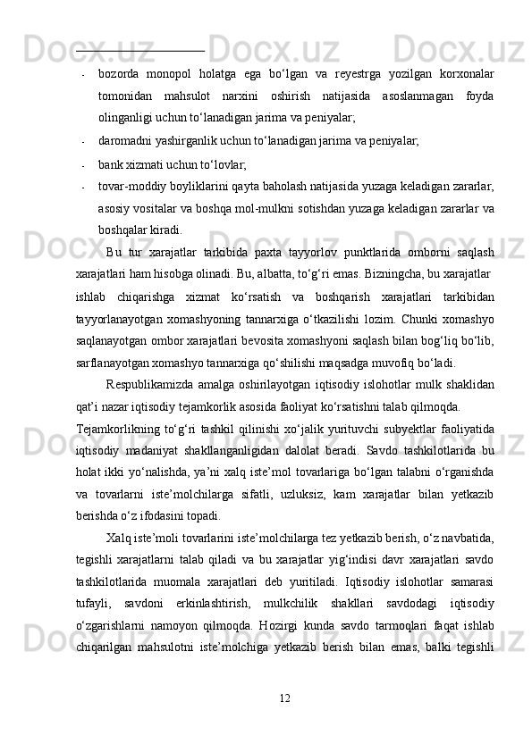  
- bozorda   monopol   holatga   ega   bo‘lgan   va   reyestrga   yozilgan   korxonalar
tomonidan   mahsulot   narxini   oshirish   natijasida   asoslanmagan   foyda
olinganligi uchun to‘lanadigan jarima va peniyalar; 
- daromadni yashirganlik uchun to‘lanadigan jarima va peniyalar; 
- bank xizmati uchun to‘lovlar; 
- tovar-moddiy boyliklarini qayta baholash natijasida yuzaga keladigan zararlar,
asosiy vositalar va boshqa mol-mulkni sotishdan yuzaga keladigan zararlar va
boshqalar kiradi. 
Bu   tur   xarajatlar   tarkibida   paxta   tayyorlov   punktlarida   omborni   saqlash
xarajatlari ham hisobga olinadi. Bu, albatta, to‘g‘ri emas. Bizningcha, bu xarajatlar 
ishlab   chiqarishga   xizmat   ko‘rsatish   va   boshqarish   xarajatlari   tarkibidan
tayyorlanayotgan   xomashyoning   tannarxiga   o‘tkazilishi   lozim.   Chunki   xomashyo
saqlanayotgan ombor xarajatlari bevosita xomashyoni saqlash bilan bog‘liq bo‘lib,
sarflanayotgan xomashyo tannarxiga qo‘shilishi maqsadga muvofiq bo‘ladi. 
Respublikamizda   amalga   oshirilayotgan   iqtisodiy   islohotlar   mulk   shaklidan
qat’i nazar iqtisodiy tejamkorlik asosida faoliyat ko‘rsatishni talab qilmoqda. 
Tejamkorlikning   to‘g‘ri   tashkil   qilinishi   xo‘jalik   yurituvchi   subyektlar   faoliyatida
iqtisodiy   madaniyat   shakllanganligidan   dalolat   beradi.   Savdo   tashkilotlarida   bu
holat ikki  yo‘nalishda, ya’ni  xalq iste’mol  tovarlariga bo‘lgan talabni o‘rganishda
va   tovarlarni   iste’molchilarga   sifatli,   uzluksiz,   kam   xarajatlar   bilan   yetkazib
berishda o‘z ifodasini topadi. 
Xalq iste’moli tovarlarini iste’molchilarga tez yetkazib berish, o‘z navbatida,
tegishli   xarajatlarni   talab   qiladi   va   bu   xarajatlar   yig‘indisi   davr   xarajatlari   savdo
tashkilotlarida   muomala   xarajatlari   deb   yuritiladi.   Iqtisodiy   islohotlar   samarasi
tufayli,   savdoni   erkinlashtirish,   mulkchilik   shakllari   savdodagi   iqtisodiy
o‘zgarishlarni   namoyon   qilmoqda.   Hozirgi   kunda   savdo   tarmoqlari   faqat   ishlab
chiqarilgan   mahsulotni   iste’molchiga   yetkazib   berish   bilan   emas,   balki   tegishli
12  
  
