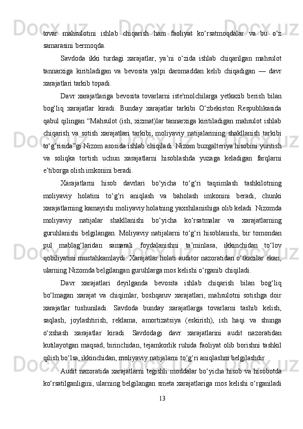 tovar   mahsulotini   ishlab   chiqarish   ham   faoliyat   ko‘rsatmoqdalar   va   bu   o‘z
samarasini bermoqda. 
Savdoda   ikki   turdagi   xarajatlar,   ya’ni   o‘zida   ishlab   chiqarilgan   mahsulot
tannarxiga   kiritiladigan   va   bevosita   yalpi   daromaddan   kelib   chiqadigan   —   davr
xarajatlari tarkib topadi. 
Davr   xarajatlariga   bevosita   tovarlarni   iste'molchilarga   yetkazib   berish   bilan
bog‘liq   xarajatlar   kiradi.   Bunday   xarajatlar   tarkibi   O‘zbekiston   Respublikasida
qabul qilingan “Mahsulot  (ish, xizmat)lar tannarxiga kiritiladigan mahsulot  ishlab
chiqarish   va   sotish   xarajatlari   tarkibi,   moliyaviy   natijalarining   shakllanish   tarkibi
to‘g‘risida”gi Nizom asosida ishlab chiqiladi. Nizom buxgalteriya hisobini yuritish
va   soliqka   tortish   uchun   xarajatlarni   hisoblashda   yuzaga   keladigan   farqlarni
e’tiborga olish imkonini beradi. 
Xarajatlarni   hisob   davrlari   bo‘yicha   to‘g‘ri   taqsimlash   tashkilotning
moliyaviy   holatini   to‘g‘ri   aniqlash   va   baholash   imkonini   beradi,   chunki
xarajatlarning kamayishi moliyaviy holatning yaxshilanishiga olib keladi. Nizomda
moliyaviy   natijalar   shakllanishi   bo‘yicha   ko‘rsatmalar   va   xarajatlarning
guruhlanishi   belgilangan.   Moliyaviy   natijalarni   to‘g‘ri   hisoblanishi,   bir   tomondan
pul   mablag‘laridan   samarali   foydalanishni   ta’minlasa,   ikkinchidan   to‘lov
qobiliyatini mustahkamlaydi. Xarajatlar holati auditor nazoratidan o‘tkazilar ekan,
ularning Nizomda belgilangan guruhlarga mos kelishi o‘rganib chiqiladi. 
Davr   xarajatlari   deyilganda   bevosita   ishlab   chiqarish   bilan   bog‘liq
bo‘lmagan   xarajat   va   chiqimlar,   boshqaruv   xarajatlari,   mahsulotni   sotishga   doir
xarajatlar   tushuniladi.   Savdoda   bunday   xarajatlarga   tovarlarni   tashib   kelish,
saqlash,   joylashtirish,   reklama,   amortizatsiya   (eskirish),   ish   haqi   va   shunga
o‘xshash   xarajatlar   kiradi.   Savdodagi   davr   xarajatlarini   audit   nazoratidan
kutilayotgan maqsad, birinchidan, tejamkorlik ruhida faoliyat olib borishni tashkil
qilish bo‘lsa, ikkinchidan, moliyaviy natijalarni to‘g‘ri aniqlashni belgilashdir. 
Audit nazoratida xarajatlarni  tegishli  moddalar  bo‘yicha hisob va hisobotda
ko‘rsatilganligini, ularning belgilangan smeta xarajatlariga mos kelishi o‘rganiladi
13  
  