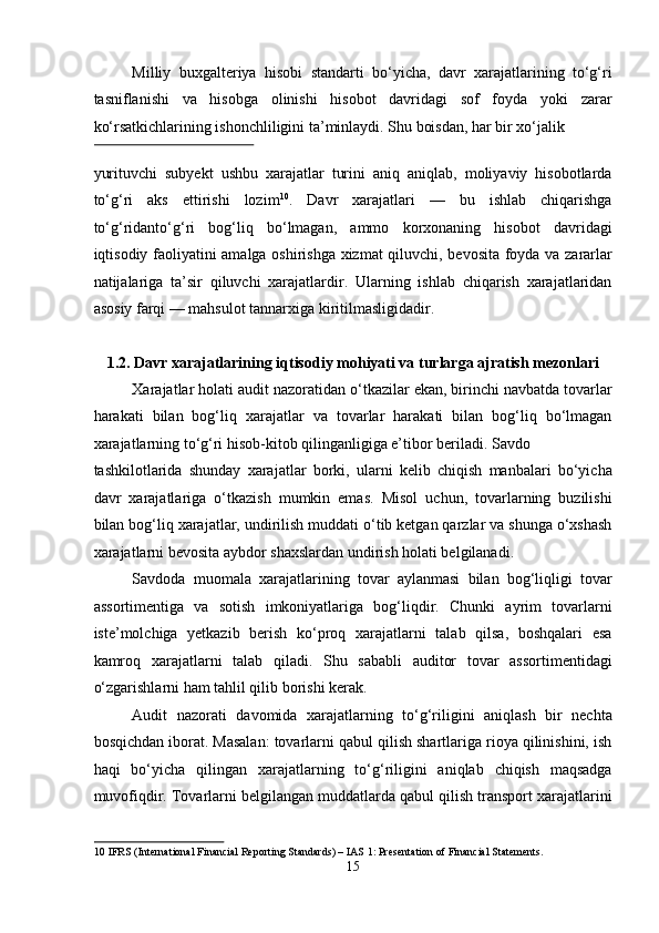 Milliy   buxgalteriya   hisobi   standarti   bo‘yicha,   davr   xarajatlarining   to‘g‘ri
tasniflanishi   va   hisobga   olinishi   hisobot   davridagi   sof   foyda   yoki   zarar
ko‘rsatkichlarining ishonchliligini ta’minlaydi. Shu boisdan, har bir xo‘jalik 
 
yurituvchi   subyekt   ushbu   xarajatlar   turini   aniq   aniqlab,   moliyaviy   hisobotlarda
to‘g‘ri   aks   ettirishi   lozim 10
.   Davr   xarajatlari   —   bu   ishlab   chiqarishga
to‘g‘ridanto‘g‘ri   bog‘liq   bo‘lmagan,   ammo   korxonaning   hisobot   davridagi
iqtisodiy faoliyatini amalga oshirishga xizmat qiluvchi, bevosita foyda va zararlar
natijalariga   ta’sir   qiluvchi   xarajatlardir.   Ularning   ishlab   chiqarish   xarajatlaridan
asosiy farqi — mahsulot tannarxiga kiritilmasligidadir. 
 
1.2. Davr xarajatlarining iqtisodiy mohiyati va turlarga ajratish mezonlari 
Xarajatlar holati audit nazoratidan o‘tkazilar ekan, birinchi navbatda tovarlar
harakati   bilan   bog‘liq   xarajatlar   va   tovarlar   harakati   bilan   bog‘liq   bo‘lmagan
xarajatlarning to‘g‘ri hisob-kitob qilinganligiga e’tibor beriladi. Savdo 
tashkilotlarida   shunday   xarajatlar   borki,   ularni   kelib   chiqish   manbalari   bo‘yicha
davr   xarajatlariga   o‘tkazish   mumkin   emas.   Misol   uchun,   tovarlarning   buzilishi
bilan bog‘liq xarajatlar, undirilish muddati o‘tib ketgan qarzlar va shunga o‘xshash
xarajatlarni bevosita aybdor shaxslardan undirish holati belgilanadi. 
Savdoda   muomala   xarajatlarining   tovar   aylanmasi   bilan   bog‘liqligi   tovar
assortimentiga   va   sotish   imkoniyatlariga   bog‘liqdir.   Chunki   ayrim   tovarlarni
iste’molchiga   yetkazib   berish   ko‘proq   xarajatlarni   talab   qilsa,   boshqalari   esa
kamroq   xarajatlarni   talab   qiladi.   Shu   sababli   auditor   tovar   assortimentidagi
o‘zgarishlarni ham tahlil qilib borishi kerak. 
Audit   nazorati   davomida   xarajatlarning   to‘g‘riligini   aniqlash   bir   nechta
bosqichdan iborat. Masalan: tovarlarni qabul qilish shartlariga rioya qilinishini, ish
haqi   bo‘yicha   qilingan   xarajatlarning   to‘g‘riligini   aniqlab   chiqish   maqsadga
muvofiqdir. Tovarlarni belgilangan muddatlarda qabul qilish transport xarajatlarini
10  IFRS (International Financial Reporting Standards) – IAS 1: Presentation of Financial Statements. 
15  
  