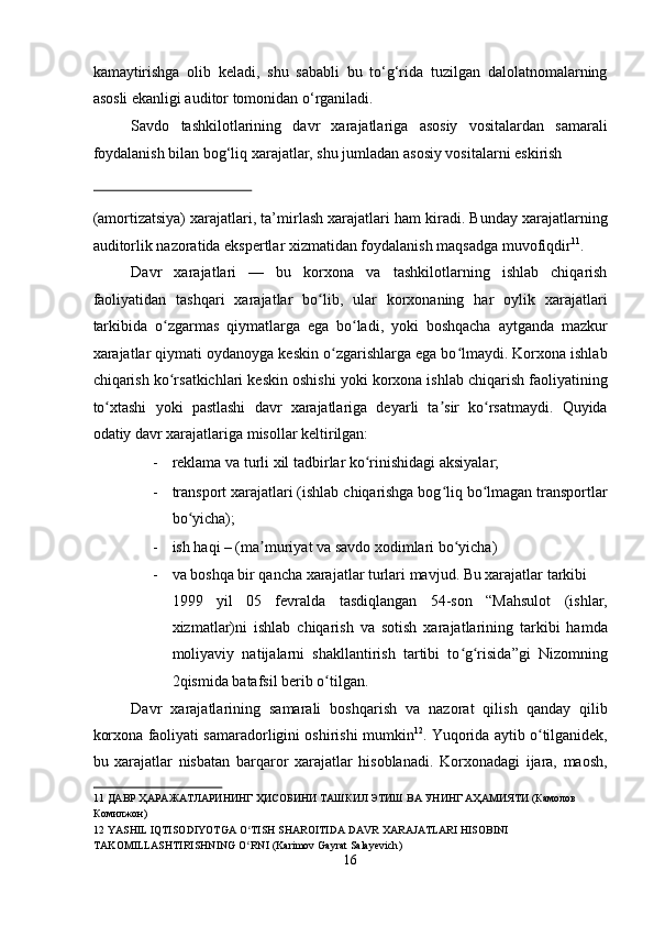 kamaytirishga   olib   keladi,   shu   sababli   bu   to‘g‘rida   tuzilgan   dalolatnomalarning
asosli ekanligi auditor tomonidan o‘rganiladi. 
Savdo   tashkilotlarining   davr   xarajatlariga   asosiy   vositalardan   samarali
foydalanish bilan bog‘liq xarajatlar, shu jumladan asosiy vositalarni eskirish 
 
(amortizatsiya) xarajatlari, ta’mirlash xarajatlari ham kiradi. Bunday xarajatlarning
auditorlik nazoratida ekspertlar xizmatidan foydalanish maqsadga muvofiqdir 11
. 
Davr   xarajatlari   —   bu   korxona   va   tashkilotlarning   ishlab   chiqarish
faoliyatidan   tashqari   xarajatlar   bo lib,   ular   korxonaning   har   oylik   xarajatlariʻ
tarkibida   o zgarmas   qiymatlarga   ega   bo ladi,   yoki   boshqacha   aytganda   mazkur	
ʻ ʻ
xarajatlar qiymati oydanoyga keskin o zgarishlarga ega bo lmaydi. Korxona ishlab	
ʻ ʻ
chiqarish ko rsatkichlari keskin oshishi yoki korxona ishlab chiqarish faoliyatining	
ʻ
to xtashi   yoki   pastlashi   davr   xarajatlariga   deyarli   ta sir   ko rsatmaydi.   Quyida	
ʻ ʼ ʻ
odatiy davr xarajatlariga misollar keltirilgan:  
- reklama va turli xil tadbirlar ko rinishidagi aksiyalar;  	
ʻ
- transport xarajatlari (ishlab chiqarishga bog liq bo lmagan transportlar	
ʻ ʻ
bo yicha);  	
ʻ
- ish haqi – (ma muriyat va savdo xodimlari bo yicha)  	
ʼ ʻ
- va boshqa bir qancha xarajatlar turlari mavjud. Bu xarajatlar tarkibi 
1999   yil   05   fevralda   tasdiqlangan   54-son   “Mahsulot   (ishlar,
xizmatlar)ni   ishlab   chiqarish   va   sotish   xarajatlarining   tarkibi   hamda
moliyaviy   natijalarni   shakllantirish   tartibi   to g risida”gi   Nizomning	
ʻ ʻ
2qismida batafsil berib o tilgan.  	
ʻ
Davr   xarajatlarining   samarali   boshqarish   va   nazorat   qilish   qanday   qilib
korxona faoliyati samaradorligini oshirishi mumkin 12
. Yuqorida aytib o tilganidek,	
ʻ
bu   xarajatlar   nisbatan   barqaror   xarajatlar   hisoblanadi.   Korxonadagi   ijara,   maosh,
11  ДАВР ҲАРАЖАТЛАРИНИНГ ҲИСОБИНИ ТАШКИЛ ЭТИШ ВА УНИНГ АҲАМИЯТИ (Камолов 
Комилжон) 
12   YASHIL   IQTISODIYOTGA   O ʻ TISH   SHAROITIDA   DAVR   XARAJATLARI   HISOBINI  
TAKOMILLASHTIRISHNING   O ʻ RNI  ( Karimov   Gayrat   Salayevich ) 
16  
  