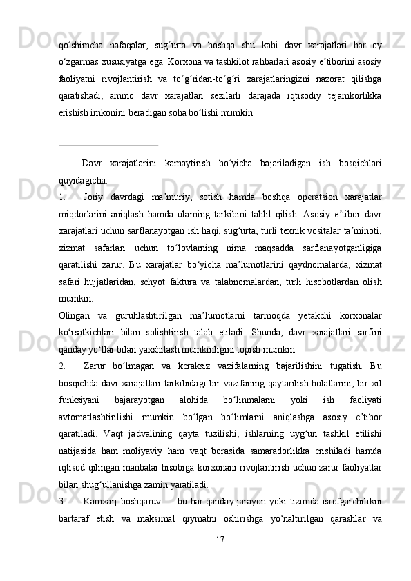 qo shimcha   nafaqalar,   sug urta   va   boshqa   shu   kabi   davr   xarajatlari   har   oyʻ ʻ
o zgarmas xususiyatga ega. Korxona va tashkilot rahbarlari asosiy e tiborini asosiy
ʻ ʼ
faoliyatni   rivojlantirish   va   to g ridan-to g ri   xarajatlaringizni   nazorat   qilishga	
ʻ ʻ ʻ ʻ
qaratishadi,   ammo   davr   xarajatlari   sezilarli   darajada   iqtisodiy   tejamkorlikka
erishish imkonini beradigan soha bo lishi mumkin.  	
ʻ
 
Davr   xarajatlarini   kamaytirish   bo yicha   bajariladigan   ish   bosqichlari	
ʻ
quyidagicha:  
1. Joriy   davrdagi   ma muriy,   sotish   hamda   boshqa   operatsion   xarajatlar	
ʼ
miqdorlarini   aniqlash   hamda   ularning   tarkibini   tahlil   qilish.   Asosiy   e tibor   davr	
ʼ
xarajatlari uchun sarflanayotgan ish haqi, sug urta, turli texnik vositalar ta minoti,	
ʻ ʼ
xizmat   safarlari   uchun   to lovlarning   nima   maqsadda   sarflanayotganligiga	
ʻ
qaratilishi   zarur.   Bu   xarajatlar   bo yicha   ma lumotlarini   qaydnomalarda,   xizmat	
ʻ ʼ
safari   hujjatlaridan,   schyot   faktura   va   talabnomalardan,   turli   hisobotlardan   olish
mumkin. 
Olingan   va   guruhlashtirilgan   ma lumotlarni   tarmoqda   yetakchi   korxonalar
ʼ
ko rsatkichlari   bilan   solishtirish   talab   etiladi.   Shunda,   davr   xarajatlari   sarfini	
ʻ
qanday yo llar bilan yaxshilash mumkinligini topish mumkin.  	
ʻ
2. Zarur   bo lmagan   va   keraksiz   vazifalarning   bajarilishini   tugatish.   Bu	
ʻ
bosqichda davr xarajatlari tarkibidagi bir vazifaning qaytarilish holatlarini, bir xil
funksiyani   bajarayotgan   alohida   bo linmalarni   yoki   ish   faoliyati	
ʻ
avtomatlashtirilishi   mumkin   bo lgan   bo limlarni   aniqlashga   asosiy   e tibor	
ʻ ʻ ʼ
qaratiladi.   Vaqt   jadvalining   qayta   tuzilishi,   ishlarning   uyg un   tashkil   etilishi	
ʻ
natijasida   ham   moliyaviy   ham   vaqt   borasida   samaradorlikka   erishiladi   hamda
iqtisod qilingan manbalar hisobiga korxonani rivojlantirish uchun zarur faoliyatlar
bilan shug ullanishga zamin yaratiladi.  	
ʻ
3. Kamxarj boshqaruv — bu har qanday jarayon yoki tizimda isrofgarchilikni
bartaraf   etish   va   maksimal   qiymatni   oshirishga   yo naltirilgan   qarashlar   va	
ʻ
17  
  
