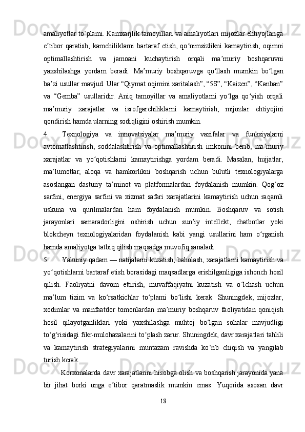 amaliyotlar to plami. Kamxarjlik tamoyillari va amaliyotlari mijozlar ehtiyojlarigaʻ
e tibor   qaratish,   kamchiliklarni   bartaraf   etish,   qo nimsizlikni   kamaytirish,   oqimni	
ʼ ʻ
optimallashtirish   va   jamoani   kuchaytirish   orqali   ma muriy   boshqaruvni	
ʼ
yaxshilashga   yordam   beradi.   Ma muriy   boshqaruvga   qo llash   mumkin   bo lgan	
ʼ ʻ ʻ
ba zi usullar mavjud. Ular “Qiymat oqimini xaritalash”, “5S”, “Kaizen”, “Kanban”	
ʼ
va   “Gemba”   usullaridir.   Aniq   tamoyillar   va   amaliyotlarni   yo lga   qo yish   orqali	
ʻ ʻ
ma muriy   xarajatlar   va   isrofgarchiliklarni   kamaytirish,   mijozlar   ehtiyojini	
ʼ
qondirish hamda ularning sodiqligini oshirish mumkin.  
4. Texnologiya   va   innovatsiyalar   ma muriy   vazifalar   va   funksiyalarni	
ʼ
avtomatlashtirish,   soddalashtirish   va   optimallashtirish   imkonini   berib,   ma muriy	
ʼ
xarajatlar   va   yo qotishlarni   kamaytirishga   yordam   beradi.   Masalan,   hujjatlar,	
ʻ
ma lumotlar,   aloqa   va   hamkorlikni   boshqarish   uchun   bulutli   texnologiyalarga	
ʼ
asoslangan   dasturiy   ta minot   va   platformalardan   foydalanish   mumkin.   Qog oz	
ʼ ʻ
sarfini,   energiya   sarfini   va   xizmat   safari   xarajatlarini   kamaytirish   uchun   raqamli
uskuna   va   qurilmalardan   ham   foydalanish   mumkin.   Boshqaruv   va   sotish
jarayonlari   samaradorligini   oshirish   uchun   sun iy   intellekt,   chatbotlar   yoki	
ʼ
blokcheyn   texnologiyalaridan   foydalanish   kabi   yangi   usullarini   ham   o rganish	
ʻ
hamda amaliyotga tatbiq qilish maqsadga muvofiq sanaladi.  
5. Yakuniy qadam — natijalarni kuzatish, baholash, xarajatlarni kamaytirish va
yo qotishlarni bartaraf etish borasidagi maqsadlarga erishilganligiga ishonch hosil	
ʻ
qilish.   Faoliyatni   davom   ettirish,   muvaffaqiyatni   kuzatish   va   o lchash   uchun	
ʻ
ma lum   tizim   va   ko rsatkichlar   to plami   bo lishi   kerak.   Shuningdek,   mijozlar,	
ʼ ʻ ʻ ʻ
xodimlar   va   manfaatdor   tomonlardan   ma muriy   boshqaruv   faoliyatidan   qoniqish	
ʼ
hosil   qilayotganliklari   yoki   yaxshilashga   muhtoj   bo lgan   sohalar   mavjudligi	
ʻ
to g risidagi fikr-mulohazalarini to plash zarur. Shuningdek, davr xarajatlari tahlili	
ʻ ʻ ʻ
va   kamaytirish   strategiyalarini   muntazam   ravishda   ko rib   chiqish   va   yangilab	
ʻ
turish kerak. 
Korxonalarda davr xarajatlarini hisobga olish va boshqarish jarayonida yana
bir   jihat   borki   unga   e tibor   qaratmaslik   mumkin   emas.   Yuqorida   asosan   davr	
ʼ
18  
  