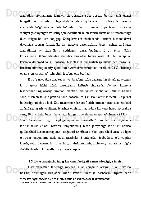 xarajatlari   qiymatlarini   kamaytirish   borasida   so z   borgan   bo lsa,   endi   ularniʻ ʻ
buxgalteriya   hisobida   hisobga   olish   hamda   soliq   bazalarini   hisoblashda   ularning
ahamiyati   to g risida   alohida   to xtalib   o tamiz.   Buxgalteriya   hisobi   sohasida	
ʻ ʻ ʻ ʻ
faoliyat yuritayotgan va soliq qonunchiliklari bilan tanish shaxslar bu muammoga
duch   kelgan   bo lishi   haq   gap.   Soliq   bazasini   hisoblashda   korxona   hisobot   davri	
ʻ
davomida   topgan   daromadlaridan   mazkur   daromadlarni   topish   uchun   sarflagan
xarajatlarini   ayirishga   Soliq   kodeksida   ruxsat   berilgan.   Biroq   aynan   Soliq
kodeksining   317moddasidan   shunday   xarajatlar   turlari   mavjudki,   bu   xarajatlar
korxona   daromad   solig i   bazasini   hisoblashda   chegirilishiga   ruxsat   berilmagandi.	
ʻ
Bu  xarajatlarning  asosiy   qismi  esa   aynan  davr   xarajatlari  tarkibida  9430-“Boshqa
operatsion xarajatlar” schyotida hisobga olib boriladi. 
Bu o z navbatida mazkur schyot tarkibini soliq bazasini hisoblash jarayonida	
ʻ
to liq   qayta   tahlil   qilish   zaruriyatini   keltirib   chiqaradi.   Demak,   korxona	
ʻ
hisobchilarining   asosiy   qimmatli   vaqtlari   moliyaviy   hisobotlarni   tuzish   hamda
soliq  hisoblab  to lash  paytida  soliq  bazasini  to g ri  shakllantirish  uchun  ko p  sarf	
ʻ ʻ ʻ ʻ
bo lishiga sabab bo ladi. Shu muammoni bartaraf etish hamda korxonada hisobchi	
ʻ ʻ
xodimlarning   ish   vaqtlarini   tejashga   erishish   maqsadida   korxona   hisob   siyosatiga
yangi 9431-“Soliq bazasidan chegiriladigan operatsion xarajatlar”, hamda 9432-
“Soliq bazasidan chegirilmaydigan operatsion xarajatlar” nomli sintetik schyotlarni
kiritish   taklif   etiladi.   Mazkur   schyotlarning   hisob   jarayoniga   kiritilishi   hamda
qo llanilishi korxonaning davr xarajatlari tarkibida e tibor qaratilishi zarur bo lgan
ʻ ʼ ʻ
ortiqcha   xarajatlarni   shakllanish   manbalarini   aniqlash,   hisobotlarni   o z   vaqtida	
ʻ
tuzish,   soliq   bazasini   to liq   va   to g ri   shakllantirish,   moliyaviy   natijalarni   to g ri	
ʻ ʻ ʻ ʻ ʻ
shakllantirish imkoniyatlarini yuzaga chiqaradi 13
. 
 
1.3. Davr xarajatlarining korxona faoliyati samaradorligiga ta’siri 
Davr   xarajatlari   tarkibiga   korxona   ishlab   chiqarish   jarayoni   bilan   bevosita
bog‘liq   bo‘lmagan   xarajatlar   kiradi.   Bular   jumlasiga   boshqaruv,   tijorat   bilan
13  YASHIL IQTISODIYOTGA O TISH SHAROITIDA DAVR XARAJATLARI HISOBINI 
ʻ
TAKOMILLASHTIRISHNING O RNI (Karimov Gayrat Salayevich) 
ʻ
19  
  