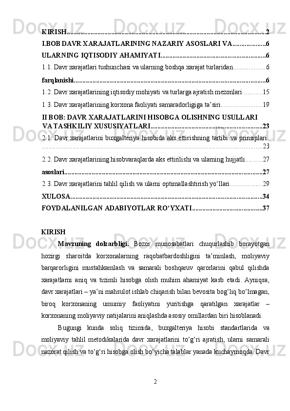 KIRISH ..................................................................................................................... 2
I.BOB
  DAVR XARAJATLARINING NAZARIY ASOSLARI VA ................... 6
ULARNING IQTISODIY AHAMIYATI ............................................................. 6
1.1. Davr xarajatlari tushunchasi va ularning boshqa xarajat turlaridan ................... 6
farqlanishi ................................................................................................................ 6
1.2. Davr xarajatlarining iqtisodiy mohiyati va turlarga ajratish mezonlari ........... 15
1.3. Davr xarajatlarining korxona faoliyati samaradorligiga ta’siri ........................ 19
II BOB: DAVR XARAJATLARINI HISOBGA OLISHNING USULLARI 
VA TASHKILIY XUSUSIYATLARI ................................................................. 23
2.1. Davr xarajatlarini buxgalteriya hisobida aks ettirishning tartibi va prinsiplari.
................................................................................................................................. 23
2.2. Davr xarajatlarining hisobvaraqlarda aks ettirilishi va ularning hujjatli .......... 27
asoslari .................................................................................................................... 27
2.3. Davr xarajatlarini tahlil qilish va ularni optimallashtirish yo‘llari ................... 29
XULOSA ................................................................................................................ 34
FOYDALANILGAN ADABIYOTLAR RO‘YXATI ......................................... 37
KIRISH 
Mavzuning   dolzarbligi.   Bozor   munosabatlari   chuqurlashib   borayotgan
hozirgi   sharoitda   korxonalarning   raqobatbardoshligini   ta’minlash,   moliyaviy
barqarorligini   mustahkamlash   va   samarali   boshqaruv   qarorlarini   qabul   qilishda
xarajatlarni   aniq   va   tizimli   hisobga   olish   muhim   ahamiyat   kasb   etadi.   Ayniqsa,
davr xarajatlari – ya’ni mahsulot ishlab chiqarish bilan bevosita bog‘liq bo‘lmagan,
biroq   korxonaning   umumiy   faoliyatini   yuritishga   qaratilgan   xarajatlar   –
korxonaning moliyaviy natijalarini aniqlashda asosiy omillardan biri hisoblanadi.  
Bugungi   kunda   soliq   tizimida,   buxgalteriya   hisobi   standartlarida   va
moliyaviy   tahlil   metodikalarida   davr   xarajatlarini   to‘g‘ri   ajratish,   ularni   samarali
nazorat qilish va to‘g‘ri hisobga olish bo‘yicha talablar yanada kuchaymoqda. Davr
2  
  