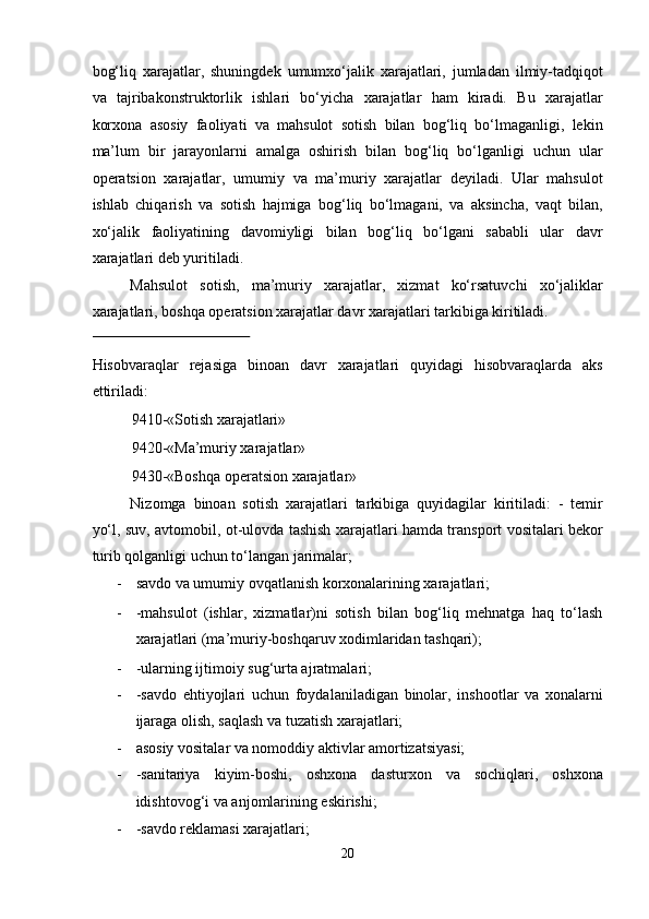 bog‘liq   xarajatlar,   shuningdek   umumxo‘jalik   xarajatlari,   jumladan   ilmiy-tadqiqot
va   tajribakonstruktorlik   ishlari   bo‘yicha   xarajatlar   ham   kiradi.   Bu   xarajatlar
korxona   asosiy   faoliyati   va   mahsulot   sotish   bilan   bog‘liq   bo‘lmaganligi,   lekin
ma’lum   bir   jarayonlarni   amalga   oshirish   bilan   bog‘liq   bo‘lganligi   uchun   ular
operatsion   xarajatlar,   umumiy   va   ma’muriy   xarajatlar   deyiladi.   Ular   mahsulot
ishlab   chiqarish   va   sotish   hajmiga   bog‘liq   bo‘lmagani,   va   aksincha,   vaqt   bilan,
xo‘jalik   faoliyatining   davomiyligi   bilan   bog‘liq   bo‘lgani   sababli   ular   davr
xarajatlari deb yuritiladi.  
Mahsulot   sotish,   ma’muriy   xarajatlar,   xizmat   ko‘rsatuvchi   xo‘jaliklar
xarajatlari, boshqa operatsion xarajatlar davr xarajatlari tarkibiga kiritiladi. 
 
Hisobvaraqlar   rejasiga   binoan   davr   xarajatlari   quyidagi   hisobvaraqlarda   aks
ettiriladi:  
9410-«Sotish xarajatlari»  
9420-«Ma’muriy xarajatlar»  
9430-«Boshqa operatsion xarajatlar»  
Nizomga   binoan   sotish   xarajatlari   tarkibiga   quyidagilar   kiritiladi:   -   temir
yo‘l, suv, avtomobil, ot-ulovda tashish xarajatlari hamda transport vositalari bekor
turib qolganligi uchun to‘langan jarimalar; 
- savdo va umumiy ovqatlanish korxonalarining xarajatlari;  
- -mahsulot   (ishlar,   xizmatlar)ni   sotish   bilan   bog‘liq   mehnatga   haq   to‘lash
xarajatlari (ma’muriy-boshqaruv xodimlaridan tashqari);  
- -ularning ijtimoiy sug‘urta ajratmalari;  
- -savdo   ehtiyojlari   uchun   foydalaniladigan   binolar,   inshootlar   va   xonalarni
ijaraga olish, saqlash va tuzatish xarajatlari;  
- asosiy vositalar va nomoddiy aktivlar amortizatsiyasi;  
- -sanitariya   kiyim-boshi,   oshxona   dasturxon   va   sochiqlari,   oshxona
idishtovog‘i va anjomlarining eskirishi;  
- -savdo reklamasi xarajatlari;  
20  
  