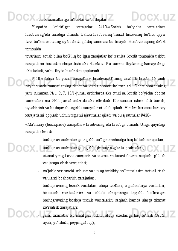 - -bank xizmatlariga to‘lovlar va boshqalar. 
Yuqorida   keltirilgan   xarajatlar   9410-«Sotish   bo‘yicha   xarajatlar»
hisobvarag‘ida   hisobga   olinadi.   Ushbu   hisobvaraq   tranzit   hisovaraq   bo‘lib,   qaysi
davr bo‘lmasin uning oy boshida qoldiq summasi bo‘lmaydi. Hisobvaraqning debet
tomonida 
tovarlarni sotish bilan boG‘liq bo‘lgan xarajatlar ko‘rsatilsa, kredit tomonida ushbu
xarajatlarni hisobdan chiqarilishi  aks ettiriladi. Bu summa foydaning kamayishiga
olib keladi, ya’ni foyda hisobidan qoplanadi.  
9410-«Sotish   bo‘yicha   xarajatlar»   hisobvaraG‘ining   analitik   hisobi   15-sonli
qaydnomada xarajatlarning debet va kredit oboroti ko‘rsatiladi. Debet oborotining
jami summasi №1, 2, 7, 10/1-jurnal orderlarda aks ettirilsa, kredit bo‘yicha oborot
summalari   esa   №11-jurnal-orderida   aks   ettiriladi.   Korxonalar   ishini   olib   borish,
uyushtirish va boshqarish tegishli xarajatlarni talab qiladi. Har bir korxona bunday
xarajatlarni qoplash uchun tegishli ajratmalar qiladi va bu ajratmalar 9420-
«Ma’muriy (boshqaruv) xarajatlar» hisobvarag‘ida hisobga olinadi. Unga quyidagi
xarajatlar kiradi:  
- boshqaruv xodimlariga tegishli bo‘lgan mehnatga haq to‘lash xarajatlari;
- boshqaruv xodimlariga tegishli ijtimoiy sug‘urta ajratmalari;  
- xizmat yengil  avtotransporti  va xizmat mikroavtobusini  saqlash, g‘llash
va ijaraga olish xarajatlari;  
- xo‘jalik yurituvchi sub’ekt va uning tarkibiy bo‘linmalarini tashkil etish
va ularni boshqarish xarajatlari;  
- boshqaruvning texnik vositalari, aloqa uzellari, signalizatsiya vositalari,
hisoblash   markazlarini   va   ishlab   chiqarishga   tegishli   bo‘lmagan
boshqaruvning   boshqa   texnik   vositalarini   saqlash   hamda   ularga   xizmat
ko‘rsatish xarajatlari;  
- ijara,   xizmatlar   ko‘rsatilgani   uchun   aloqa   uzellariga   haq   to‘lash   (ATS,
uyali, yo‘ldosh, peyjing aloqa);  
21  
  