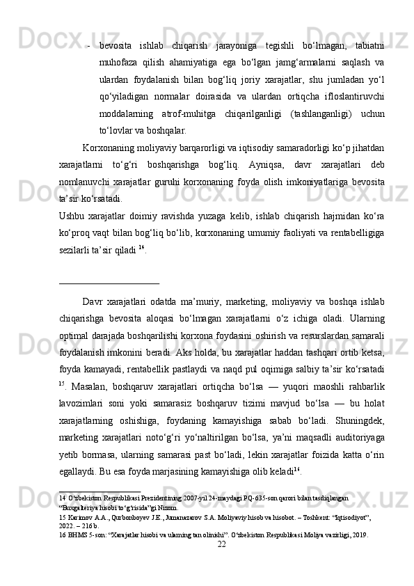 - bevosita   ishlab   chiqarish   jarayoniga   tegishli   bo‘lmagan,   tabiatni
muhofaza   qilish   ahamiyatiga   ega   bo‘lgan   jamg‘armalarni   saqlash   va
ulardan   foydalanish   bilan   bog‘liq   joriy   xarajatlar,   shu   jumladan   yo‘l
qo‘yiladigan   normalar   doirasida   va   ulardan   ortiqcha   ifloslantiruvchi
moddalarning   atrof-muhitga   chiqarilganligi   (tashlanganligi)   uchun
to‘lovlar va boshqalar. 
Korxonaning moliyaviy barqarorligi va iqtisodiy samaradorligi ko‘p jihatdan
xarajatlarni   to‘g‘ri   boshqarishga   bog‘liq.   Ayniqsa,   davr   xarajatlari   deb
nomlanuvchi   xarajatlar   guruhi   korxonaning   foyda   olish   imkoniyatlariga   bevosita
ta’sir ko‘rsatadi. 
Ushbu   xarajatlar   doimiy   ravishda   yuzaga   kelib,   ishlab   chiqarish   hajmidan   ko‘ra
ko‘proq vaqt bilan bog‘liq bo‘lib, korxonaning umumiy faoliyati va rentabelligiga
sezilarli ta’sir qiladi  14
. 
 
Davr   xarajatlari   odatda   ma’muriy,   marketing,   moliyaviy   va   boshqa   ishlab
chiqarishga   bevosita   aloqasi   bo‘lmagan   xarajatlarni   o‘z   ichiga   oladi.   Ularning
optimal darajada boshqarilishi korxona foydasini oshirish va resurslardan samarali
foydalanish imkonini beradi. Aks holda, bu xarajatlar haddan tashqari ortib ketsa,
foyda kamayadi, rentabellik pastlaydi va naqd pul oqimiga salbiy ta’sir ko‘rsatadi
15
.   Masalan,   boshqaruv   xarajatlari   ortiqcha   bo‘lsa   —   yuqori   maoshli   rahbarlik
lavozimlari   soni   yoki   samarasiz   boshqaruv   tizimi   mavjud   bo‘lsa   —   bu   holat
xarajatlarning   oshishiga,   foydaning   kamayishiga   sabab   bo‘ladi.   Shuningdek,
marketing   xarajatlari   noto‘g‘ri   yo‘naltirilgan   bo‘lsa,   ya’ni   maqsadli   auditoriyaga
yetib   bormasa,   ularning   samarasi   past   bo‘ladi,   lekin   xarajatlar   foizida   katta   o‘rin
egallaydi. Bu esa foyda marjasining kamayishiga olib keladi 16
. 
14  O‘zbekiston Respublikasi Prezidentining 2007-yil 24-maydagi PQ-635-son qarori bilan tasdiqlangan 
“Buxgalteriya hisobi to‘g‘risida”gi Nizom. 
15  Karimov A.A., Qurbonboyev J.E., Jumanazarov S.A. Moliyaviy hisob va hisobot. – Toshkent: “Iqtisodiyot”, 
2022. – 216 b. 
16  BHMS 5-son: “Xarajatlar hisobi va ularning tan olinishi”. O‘zbekiston Respublikasi Moliya vazirligi, 2019. 
22  
  