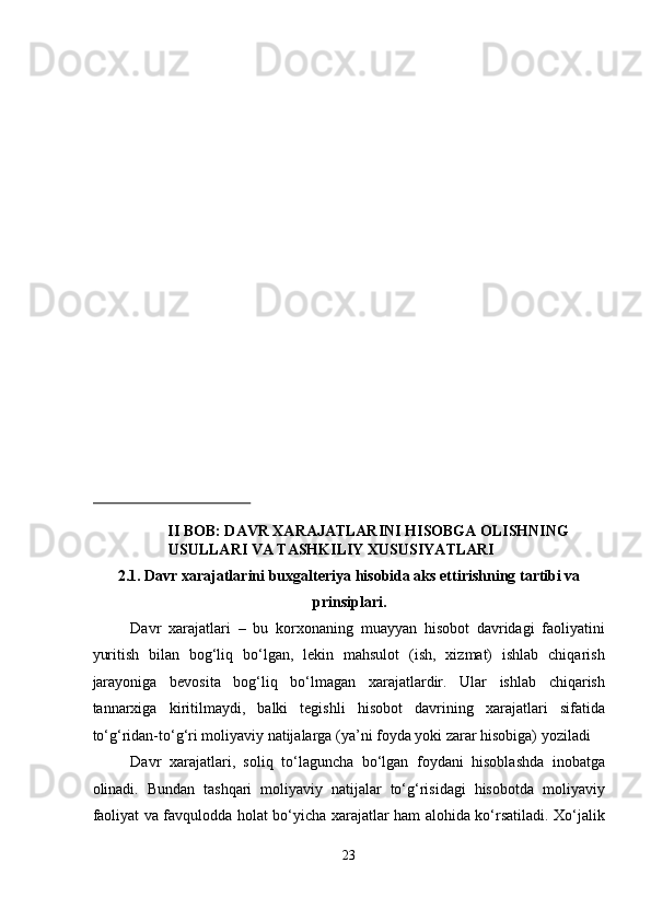  
 
 
 
 
 
 
 
 
 
 
 
 
 
 
 
 
II BOB: DAVR XARAJATLARINI HISOBGA OLISHNING 
USULLARI VA TASHKILIY XUSUSIYATLARI 
2.1. Davr xarajatlarini buxgalteriya hisobida aks ettirishning tartibi va
prinsiplari. 
Davr   xarajatlari   –   bu   korxonaning   muayyan   hisobot   davridagi   faoliyatini
yuritish   bilan   bog‘liq   bo‘lgan,   lekin   mahsulot   (ish,   xizmat)   ishlab   chiqarish
jarayoniga   bevosita   bog‘liq   bo‘lmagan   xarajatlardir.   Ular   ishlab   chiqarish
tannarxiga   kiritilmaydi,   balki   tegishli   hisobot   davrining   xarajatlari   sifatida
to‘g‘ridan-to‘g‘ri moliyaviy natijalarga (ya’ni foyda yoki zarar hisobiga) yoziladi  
Davr   xarajatlari,   soliq   to‘laguncha   bo‘lgan   foydani   hisoblashda   inobatga
olinadi.   Bundan   tashqari   moliyaviy   natijalar   to‘g‘risidagi   hisobotda   moliyaviy
faoliyat va favqulodda holat bo‘yicha xarajatlar ham alohida ko‘rsatiladi. Xo‘jalik
23  
  