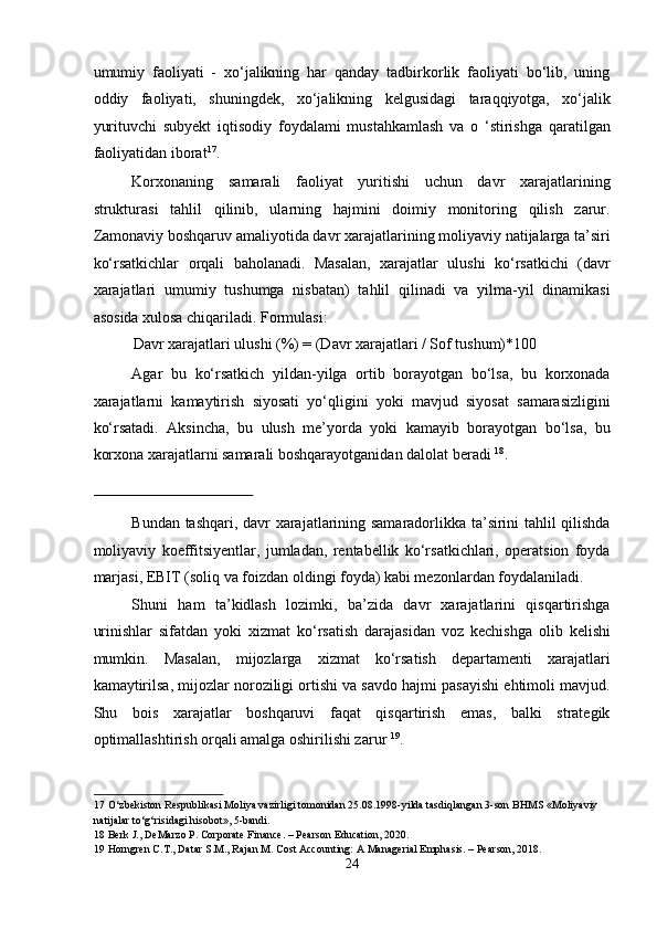 umumiy   faoliyati   -   xo‘jalikning   har   qanday   tadbirkorlik   faoliyati   bo‘lib,   uning
oddiy   faoliyati,   shuningdek,   xo‘jalikning   kelgusidagi   taraqqiyotga,   xo‘jalik
yurituvchi   subyekt   iqtisodiy   foydalami   mustahkamlash   va   o   ‘stirishga   qaratilgan
faoliyatidan iborat 17
. 
Korxonaning   samarali   faoliyat   yuritishi   uchun   davr   xarajatlarining
strukturasi   tahlil   qilinib,   ularning   hajmini   doimiy   monitoring   qilish   zarur.
Zamonaviy boshqaruv amaliyotida davr xarajatlarining moliyaviy natijalarga ta’siri
ko‘rsatkichlar   orqali   baholanadi.   Masalan,   xarajatlar   ulushi   ko‘rsatkichi   (davr
xarajatlari   umumiy   tushumga   nisbatan)   tahlil   qilinadi   va   yilma-yil   dinamikasi
asosida xulosa chiqariladi. Formulasi: 
Davr xarajatlari ulushi (%) = (Davr xarajatlari / Sof tushum)*100 
Agar   bu   ko‘rsatkich   yildan-yilga   ortib   borayotgan   bo‘lsa,   bu   korxonada
xarajatlarni   kamaytirish   siyosati   yo‘qligini   yoki   mavjud   siyosat   samarasizligini
ko‘rsatadi.   Aksincha,   bu   ulush   me’yorda   yoki   kamayib   borayotgan   bo‘lsa,   bu
korxona xarajatlarni samarali boshqarayotganidan dalolat beradi  18
. 
 
Bundan tashqari, davr xarajatlarining samaradorlikka ta’sirini tahlil qilishda
moliyaviy   koeffitsiyentlar,   jumladan,   rentabellik   ko‘rsatkichlari,   operatsion   foyda
marjasi, EBIT (soliq va foizdan oldingi foyda) kabi mezonlardan foydalaniladi. 
Shuni   ham   ta’kidlash   lozimki,   ba’zida   davr   xarajatlarini   qisqartirishga
urinishlar   sifatdan   yoki   xizmat   ko‘rsatish   darajasidan   voz   kechishga   olib   kelishi
mumkin.   Masalan,   mijozlarga   xizmat   ko‘rsatish   departamenti   xarajatlari
kamaytirilsa, mijozlar noroziligi ortishi va savdo hajmi pasayishi ehtimoli mavjud.
Shu   bois   xarajatlar   boshqaruvi   faqat   qisqartirish   emas,   balki   strategik
optimallashtirish orqali amalga oshirilishi zarur  19
. 
17  O‘zbekiston Respublikasi Moliya vazirligi tomonidan 25.08.1998-yilda tasdiqlangan 3-son BHMS «Moliyaviy 
natijalar to‘g‘risidagi hisobot», 5-bandi. 
18  Berk J., DeMarzo P. Corporate Finance. – Pearson Education, 2020. 
19  Horngren C.T., Datar S.M., Rajan M. Cost Accounting: A Managerial Emphasis. – Pearson, 2018.  
24  
  