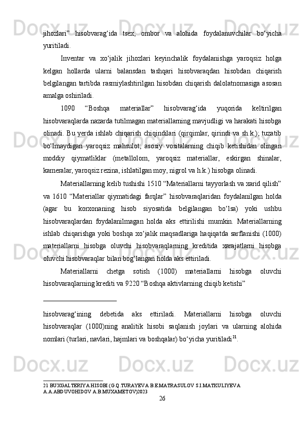 jihozlari”   hisobvarag‘ida   tsex,   ombor   va   alohida   foydalanuvchilar   bo‘yicha
yuritiladi.  
Inventar   va   xo‘jalik   jihozlari   keyinchalik   foydalanishga   yaroqsiz   holga
kelgan   hollarda   ularni   balansdan   tashqari   hisobvaraqdan   hisobdan   chiqarish
belgilangan tartibda rasmiylashtirilgan hisobdan chiqarish dalolatnomasiga asosan
amalga oshiriladi.  
1090   “Boshqa   materiallar”   hisobvarag‘ida   yuqorida   keltirilgan
hisobvaraqlarda nazarda tutilmagan materiallarning mavjudligi va harakati hisobga
olinadi. Bu yerda ishlab chiqarish chiqindilari (qirqimlar, qirindi va sh.k.); tuzatib
bo‘lmaydigan   yaroqsiz   mahsulot;   asosiy   vositalarning   chiqib   ketishidan   olingan
moddiy   qiymatliklar   (metallolom,   yaroqsiz   materiallar,   eskirgan   shinalar,
kameralar, yaroqsiz rezina, ishlatilgan moy, nigrol va h.k.) hisobga olinadi. 
Materiallarning kelib tushishi 1510 “Materiallarni tayyorlash va xarid qilish”
va   1610   “Materiallar   qiymatidagi   farqlar”   hisobvaraqlaridan   foydalanilgan   holda
(agar   bu   korxonaning   hisob   siyosatida   belgilangan   bo‘lsa)   yoki   ushbu
hisobvaraqlardan   foydalanilmagan   holda   aks   ettirilishi   mumkin.   Materiallarning
ishlab chiqarishga yoki boshqa xo‘jalik maqsadlariga haqiqatda sarflanishi (1000)
materiallarni   hisobga   oluvchi   hisobvaraqlarning   kreditida   xarajatlarni   hisobga
oluvchi hisobvaraqlar bilan bog‘langan holda aks ettiriladi.  
Materiallarni   chetga   sotish   (1000)   materiallarni   hisobga   oluvchi
hisobvaraqlarning krediti va 9220 “Boshqa aktivlarning chiqib ketishi” 
 
hisobvarag‘ining   debetida   aks   ettiriladi.   Materiallarni   hisobga   oluvchi
hisobvaraqlar   (1000)ning   analitik   hisobi   saqlanish   joylari   va   ularning   alohida
nomlari (turlari, navlari, hajmlari va boshqalar) bo‘yicha yuritiladi 21
. 
 
21  BUXGALTERIYA HISOBI (G.Q.TURAYEVA B.E.MATRASULOV S.I.MATKULIYEVA 
A.A.ABDUVOHIDOV A.B.MUXAMETOV)2023 
26  
  