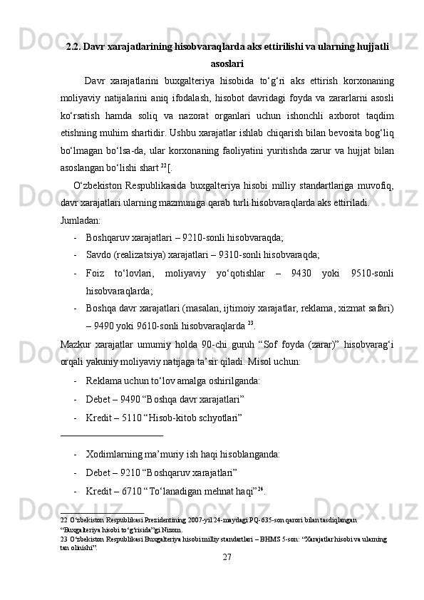 2.2. Davr xarajatlarining hisobvaraqlarda aks ettirilishi va ularning hujjatli 
asoslari 
Davr   xarajatlarini   buxgalteriya   hisobida   to‘g‘ri   aks   ettirish   korxonaning
moliyaviy   natijalarini   aniq   ifodalash,   hisobot   davridagi   foyda   va   zararlarni   asosli
ko‘rsatish   hamda   soliq   va   nazorat   organlari   uchun   ishonchli   axborot   taqdim
etishning muhim shartidir. Ushbu xarajatlar ishlab chiqarish bilan bevosita bog‘liq
bo‘lmagan   bo‘lsa-da,  ular   korxonaning   faoliyatini   yuritishda   zarur   va   hujjat   bilan
asoslangan bo‘lishi shart  22
[. 
O‘zbekiston   Respublikasida   buxgalteriya   hisobi   milliy   standartlariga   muvofiq,
davr xarajatlari ularning mazmuniga qarab turli hisobvaraqlarda aks ettiriladi. 
Jumladan: 
- Boshqaruv xarajatlari – 9210-sonli hisobvaraqda; 
- Savdo (realizatsiya) xarajatlari – 9310-sonli hisobvaraqda; 
- Foiz   to‘lovlari,   moliyaviy   yo‘qotishlar   –   9430   yoki   9510-sonli
hisobvaraqlarda; 
- Boshqa davr xarajatlari (masalan, ijtimoiy xarajatlar, reklama, xizmat safari)
– 9490 yoki 9610-sonli hisobvaraqlarda  23
. 
Mazkur   xarajatlar   umumiy   holda   90-chi   guruh   “Sof   foyda   (zarar)”   hisobvarag‘i
orqali yakuniy moliyaviy natijaga ta’sir qiladi. Misol uchun: 
- Reklama uchun to‘lov amalga oshirilganda: 
- Debet – 9490 “Boshqa davr xarajatlari” 
- Kredit – 5110 “Hisob-kitob schyotlari” 
 
- Xodimlarning ma’muriy ish haqi hisoblanganda: 
- Debet – 9210 “Boshqaruv xarajatlari” 
- Kredit – 6710 “To‘lanadigan mehnat haqi” 24
. 
22  O‘zbekiston Respublikasi Prezidentining 2007-yil 24-maydagi PQ-635-son qarori bilan tasdiqlangan 
“Buxgalteriya hisobi to‘g‘risida”gi Nizom. 
23  O‘zbekiston Respublikasi Buxgalteriya hisobi milliy standartlari – BHMS 5-son: “Xarajatlar hisobi va ularning 
tan olinishi”.  
27  
  