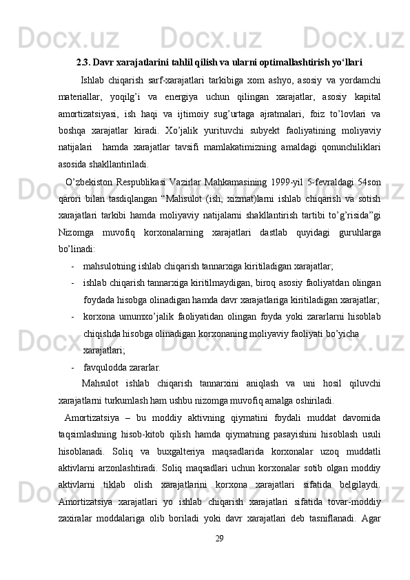  
2.3. Davr xarajatlarini tahlil qilish va ularni optimallashtirish yo‘llari 
  Ishlab   chiqarish   sarf-xarajatlari   tarkibiga   xom   ashyo,   asosiy   va   yordamchi
materiallar,   yoqilg’i   va   energiya   uchun   qilingan   xarajatlar,   asosiy   kapital
amortizatsiyasi,   ish   haqi   va   ijtimoiy   sug’urtaga   ajratmalari,   foiz   to’lovlari   va
boshqa   xarajatlar   kiradi.   Xo’jalik   yurituvchi   subyekt   faoliyatining   moliyaviy
natijalari     hamda   xarajatlar   tavsifi   mamlakatimizning   amaldagi   qonunchiliklari
asosida shakllantiriladi. 
    O’zbekiston   Respublikasi   Vazirlar   Mahkamasining   1999-yil   5-fevraldagi   54son
qarori   bilan   tasdiqlangan   “Mahsulot   (ish,   xizmat)larni   ishlab   chiqarish   va   sotish
xarajatlari   tarkibi   hamda   moliyaviy   natijalarni   shakllantirish   tartibi   to’g’risida”gi
Nizomga   muvofiq   korxonalarning   xarajatlari   dastlab   quyidagi   guruhlarga
bo’linadi: 
- mahsulotning ishlab chiqarish tannarxiga kiritiladigan xarajatlar; 
- ishlab chiqarish tannarxiga kiritilmaydigan, biroq asosiy faoliyatdan olingan
foydada hisobga olinadigan hamda davr xarajatlariga kiritiladigan xarajatlar;
- korxona   umumxo’jalik   faoliyatidan   olingan   foyda   yoki   zararlarni   hisoblab
chiqishda hisobga olinadigan korxonaning moliyaviy faoliyati bo’yicha 
xarajatlari; 
- favqulodda zararlar. 
Mahsulot   ishlab   chiqarish   tannarxini   aniqlash   va   uni   hosil   qiluvchi
xarajatlarni turkumlash ham ushbu nizomga muvofiq amalga oshiriladi. 
  Amortizatsiya   –   bu   moddiy   aktivning   qiymatini   foydali   muddat   davomida
taqsimlashning   hisob-kitob   qilish   hamda   qiymatning   pasayishini   hisoblash   usuli
hisoblanadi.   Soliq   va   buxgalteriya   maqsadlarida   korxonalar   uzoq   muddatli
aktivlarni   arzonlashtiradi.   Soliq   maqsadlari   uchun   korxonalar   sotib   olgan   moddiy
aktivlarni   tiklab   olish   xarajatlarini   korxona   xarajatlari   sifatida   belgilaydi.
Amortizatsiya   xarajatlari   yo   ishlab   chiqarish   xarajatlari   sifatida   tovar-moddiy
zaxiralar   moddalariga   olib   boriladi   yoki   davr   xarajatlari   deb   tasniflanadi.   Agar
29  
  