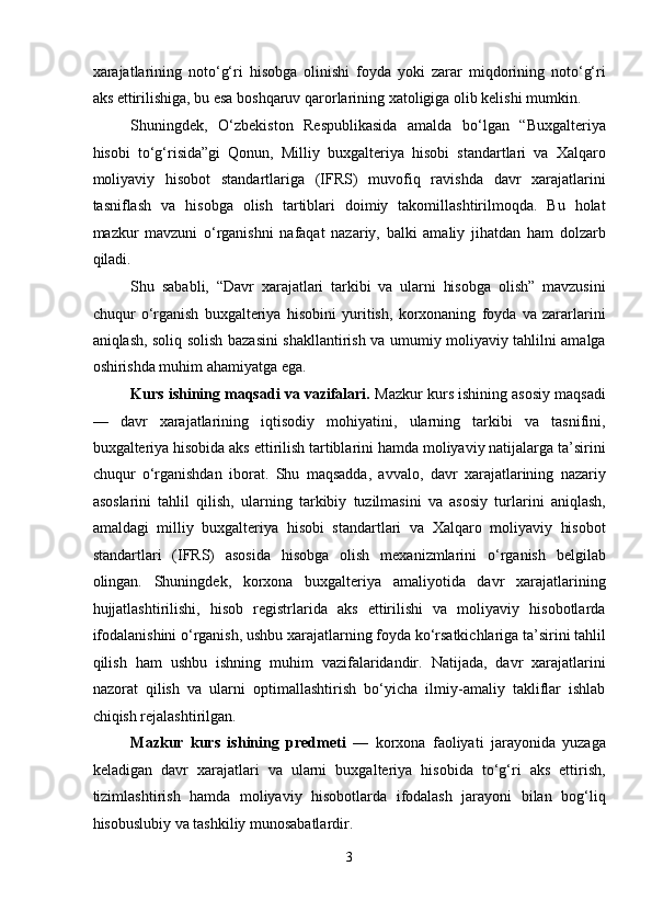 xarajatlarining   noto‘g‘ri   hisobga   olinishi   foyda   yoki   zarar   miqdorining   noto‘g‘ri
aks ettirilishiga, bu esa boshqaruv qarorlarining xatoligiga olib kelishi mumkin. 
Shuningdek,   O‘zbekiston   Respublikasida   amalda   bo‘lgan   “Buxgalteriya
hisobi   to‘g‘risida”gi   Qonun,   Milliy   buxgalteriya   hisobi   standartlari   va   Xalqaro
moliyaviy   hisobot   standartlariga   (IFRS)   muvofiq   ravishda   davr   xarajatlarini
tasniflash   va   hisobga   olish   tartiblari   doimiy   takomillashtirilmoqda.   Bu   holat
mazkur   mavzuni   o‘rganishni   nafaqat   nazariy,   balki   amaliy   jihatdan   ham   dolzarb
qiladi. 
Shu   sababli,   “Davr   xarajatlari   tarkibi   va   ularni   hisobga   olish”   mavzusini
chuqur   o‘rganish   buxgalteriya   hisobini   yuritish,   korxonaning   foyda   va   zararlarini
aniqlash, soliq solish bazasini shakllantirish va umumiy moliyaviy tahlilni amalga
oshirishda muhim ahamiyatga ega. 
Kurs ishining maqsadi va vazifalari.  Mazkur kurs ishining asosiy maqsadi
—   davr   xarajatlarining   iqtisodiy   mohiyatini,   ularning   tarkibi   va   tasnifini,
buxgalteriya hisobida aks ettirilish tartiblarini hamda moliyaviy natijalarga ta’sirini
chuqur   o‘rganishdan   iborat.   Shu   maqsadda,   avvalo,   davr   xarajatlarining   nazariy
asoslarini   tahlil   qilish,   ularning   tarkibiy   tuzilmasini   va   asosiy   turlarini   aniqlash,
amaldagi   milliy   buxgalteriya   hisobi   standartlari   va   Xalqaro   moliyaviy   hisobot
standartlari   (IFRS)   asosida   hisobga   olish   mexanizmlarini   o‘rganish   belgilab
olingan.   Shuningdek,   korxona   buxgalteriya   amaliyotida   davr   xarajatlarining
hujjatlashtirilishi,   hisob   registrlarida   aks   ettirilishi   va   moliyaviy   hisobotlarda
ifodalanishini o‘rganish, ushbu xarajatlarning foyda ko‘rsatkichlariga ta’sirini tahlil
qilish   ham   ushbu   ishning   muhim   vazifalaridandir.   Natijada,   davr   xarajatlarini
nazorat   qilish   va   ularni   optimallashtirish   bo‘yicha   ilmiy-amaliy   takliflar   ishlab
chiqish rejalashtirilgan. 
Mazkur   kurs   ishining   predmeti   —   korxona   faoliyati   jarayonida   yuzaga
keladigan   davr   xarajatlari   va   ularni   buxgalteriya   hisobida   to‘g‘ri   aks   ettirish,
tizimlashtirish   hamda   moliyaviy   hisobotlarda   ifodalash   jarayoni   bilan   bog‘liq
hisobuslubiy va tashkiliy munosabatlardir. 
3  
  