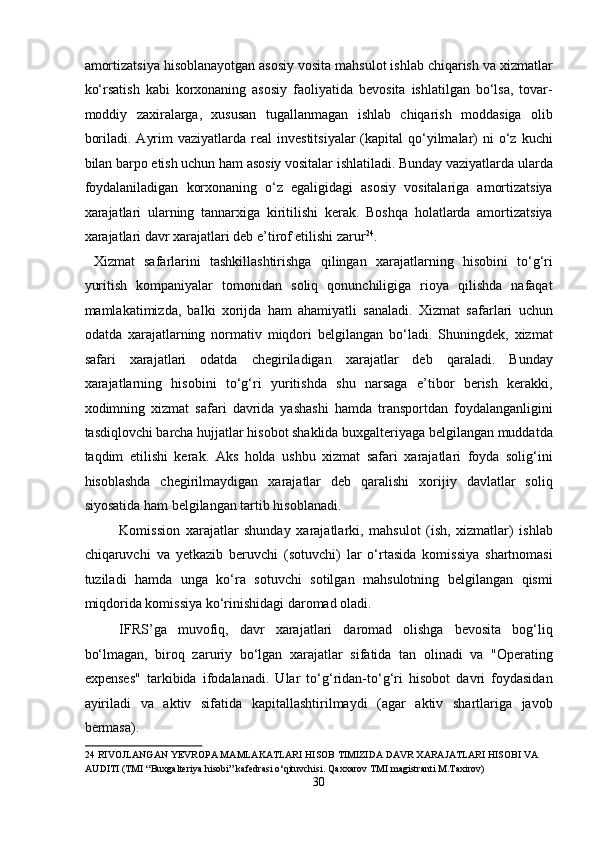 amortizatsiya hisoblanayotgan asosiy vosita mahsulot ishlab chiqarish va xizmatlar
ko‘rsatish   kabi   korxonaning   asosiy   faoliyatida   bevosita   ishlatilgan   bo‘lsa,   tovar-
moddiy   zaxiralarga,   xususan   tugallanmagan   ishlab   chiqarish   moddasiga   olib
boriladi.  Ayrim   vaziyatlarda real   investitsiyalar   (kapital  qo‘yilmalar)  ni   o‘z  kuchi
bilan barpo etish uchun ham asosiy vositalar ishlatiladi. Bunday vaziyatlarda ularda
foydalaniladigan   korxonaning   o‘z   egaligidagi   asosiy   vositalariga   amortizatsiya
xarajatlari   ularning   tannarxiga   kiritilishi   kerak.   Boshqa   holatlarda   amortizatsiya
xarajatlari davr xarajatlari deb e’tirof etilishi zarur 24
. 
  Xizmat   safarlarini   tashkillashtirishga   qilingan   xarajatlarning   hisobini   to‘g‘ri
yuritish   kompaniyalar   tomonidan   soliq   qonunchiligiga   rioya   qilishda   nafaqat
mamlakatimizda,   balki   xorijda   ham   ahamiyatli   sanaladi.   Xizmat   safarlari   uchun
odatda   xarajatlarning   normativ   miqdori   belgilangan   bo‘ladi.   Shuningdek,   xizmat
safari   xarajatlari   odatda   chegiriladigan   xarajatlar   deb   qaraladi.   Bunday
xarajatlarning   hisobini   to‘g‘ri   yuritishda   shu   narsaga   e’tibor   berish   kerakki,
xodimning   xizmat   safari   davrida   yashashi   hamda   transportdan   foydalanganligini
tasdiqlovchi barcha hujjatlar hisobot shaklida buxgalteriyaga belgilangan muddatda
taqdim   etilishi   kerak.   Aks   holda   ushbu   xizmat   safari   xarajatlari   foyda   solig‘ini
hisoblashda   chegirilmaydigan   xarajatlar   deb   qaralishi   xorijiy   davlatlar   soliq
siyosatida ham belgilangan tartib hisoblanadi.  
Komission   xarajatlar   shunday   xarajatlarki,   mahsulot   (ish,   xizmatlar)   ishlab
chiqaruvchi   va   yetkazib   beruvchi   (sotuvchi)   lar   o‘rtasida   komissiya   shartnomasi
tuziladi   hamda   unga   ko‘ra   sotuvchi   sotilgan   mahsulotning   belgilangan   qismi
miqdorida komissiya ko‘rinishidagi daromad oladi.  
IFRS’ga   muvofiq,   davr   xarajatlari   daromad   olishga   bevosita   bog‘liq
bo‘lmagan,   biroq   zaruriy   bo‘lgan   xarajatlar   sifatida   tan   olinadi   va   "Operating
expenses"   tarkibida   ifodalanadi.   Ular   to‘g‘ridan-to‘g‘ri   hisobot   davri   foydasidan
ayiriladi   va   aktiv   sifatida   kapitallashtirilmaydi   (agar   aktiv   shartlariga   javob
bermasa).  
24  RIVOJLANGAN YEVROPA MAMLAKATLARI HISOB TIMIZIDA DAVR XARAJATLARI HISOBI VA 
AUDITI (TMI “Buxgalteriya hisobi” kafedrasi o‘qituvchisi. Qaxxarov TMI magistranti M.Taxirov) 
30  
  