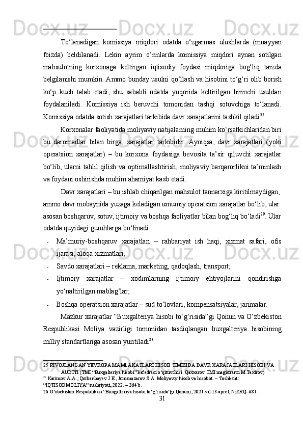  
To‘lanadigan   komissiya   miqdori   odatda   o‘zgarmas   ulushlarda   (muayyan
foizda)   beldilanadi.   Lekin   ayrim   o‘rinlarda   komissiya   miqdori   aynan   sotilgan
mahsulotning   korxonaga   keltirgan   iqtisodiy   foydasi   miqdoriga   bog‘liq   tarzda
belgilanishi mumkin. Ammo bunday usulni qo‘llash va hisobini to‘g‘ri olib borish
ko‘p   kuch   talab   etadi,   shu   sababli   odatda   yuqorida   keltirilgan   birinchi   usuldan
foydalaniladi.   Komissiya   ish   beruvchi   tomonidan   tashqi   sotuvchiga   to‘lanadi.
Komissiya odatda sotish xarajatlari tarkibida davr xarajatlarini tashkil qiladi 25
. 
Korxonalar faoliyatida moliyaviy natijalarning muhim ko‘rsatkichlaridan biri
bu   daromadlar   bilan   birga,   xarajatlar   tarkibidir.   Ayniqsa,   davr   xarajatlari   (yoki
operatsion   xarajatlar)   –   bu   korxona   foydasiga   bevosita   ta’sir   qiluvchi   xarajatlar
bo‘lib, ularni  tahlil  qilish  va optimallashtirish, moliyaviy barqarorlikni  ta’minlash
va foydani oshirishda muhim ahamiyat kasb etadi. 
Davr xarajatlari – bu ishlab chiqarilgan mahsulot tannarxiga kiritilmaydigan, 
ammo davr mobaynida yuzaga keladigan umumiy operatsion xarajatlar bo‘lib, ular 
asosan boshqaruv, sotuv, ijtimoiy va boshqa faoliyatlar bilan bog‘liq bo‘ladi 29
. Ular
odatda quyidagi guruhlarga bo‘linadi: 
- Ma’muriy-boshqaruv   xarajatlari   –   rahbariyat   ish   haqi,   xizmat   safari,   ofis
ijarasi, aloqa xizmatlari; 
- Savdo xarajatlari – reklama, marketing, qadoqlash, transport; 
- Ijtimoiy   xarajatlar   –   xodimlarning   ijtimoiy   ehtiyojlarini   qondirishga
yo‘naltirilgan mablag‘lar; 
- Boshqa operatsion xarajatlar – sud to‘lovlari, kompensatsiyalar, jarimalar. 
Mazkur xarajatlar “Buxgalteriya hisobi to‘g‘risida”gi Qonun va O‘zbekiston
Respublikasi   Moliya   vazirligi   tomonidan   tasdiqlangan   buxgalteriya   hisobining
milliy standartlariga asosan yuritiladi 26
. 
25  RIVOJLANGAN YEVROPA MAMLAKATLARI HISOB TIMIZIDA DAVR XARAJATLARI HISOBI VA 
AUDITI (TMI “Buxgalteriya hisobi” kafedrasi o‘qituvchisi. Qaxxarov TMI magistranti M.Taxirov)
29
 Karimov A.A., Qurbanbayev J.E., Jumanazarov S.A. Moliyaviy hisob va hisobot. – Toshkent: 
“IQTISODMOLIYA” nashriyoti, 2022. – 364 b. 
26  O‘zbekiston Respublikasi “Buxgalteriya hisobi to‘g‘risida”gi Qonuni, 2021-yil 13-aprel, №ZRQ–681. 
31  
  