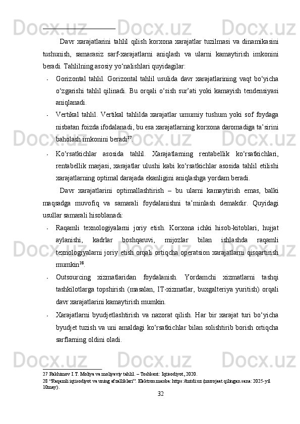  
Davr   xarajatlarini   tahlil   qilish   korxona   xarajatlar   tuzilmasi   va   dinamikasini
tushunish,   samarasiz   sarf-xarajatlarni   aniqlash   va   ularni   kamaytirish   imkonini
beradi. Tahlilning asosiy yo‘nalishlari quyidagilar: 
- Gorizontal   tahlil.   Gorizontal   tahlil   usulida   davr   xarajatlarining   vaqt   bo‘yicha
o‘zgarishi   tahlil   qilinadi.   Bu   orqali   o‘sish   sur’ati   yoki   kamayish   tendensiyasi
aniqlanadi. 
- Vertikal   tahlil.   Vertikal   tahlilda   xarajatlar   umumiy   tushum   yoki   sof   foydaga
nisbatan foizda ifodalanadi, bu esa xarajatlarning korxona daromadiga ta’sirini
baholash imkonini beradi 27
. 
- Ko‘rsatkichlar   asosida   tahlil.   Xarajatlarning   rentabellik   ko‘rsatkichlari,
rentabellik   marjasi,   xarajatlar   ulushi   kabi   ko‘rsatkichlar   asosida   tahlil   etilishi
xarajatlarning optimal darajada ekanligini aniqlashga yordam beradi. 
Davr   xarajatlarini   optimallashtirish   –   bu   ularni   kamaytirish   emas,   balki
maqsadga   muvofiq   va   samarali   foydalanishni   ta’minlash   demakdir.   Quyidagi
usullar samarali hisoblanadi: 
- Raqamli   texnologiyalarni   joriy   etish.   Korxona   ichki   hisob-kitoblari,   hujjat
aylanishi,   kadrlar   boshqaruvi,   mijozlar   bilan   ishlashda   raqamli
texnologiyalarni  joriy etish orqali  ortiqcha operatsion xarajatlarni  qisqartirish
mumkin 28
. 
- Outsourcing   xizmatlaridan   foydalanish.   Yordamchi   xizmatlarni   tashqi
tashkilotlarga   topshirish   (masalan,   IT-xizmatlar,   buxgalteriya   yuritish)   orqali
davr xarajatlarini kamaytirish mumkin. 
- Xarajatlarni   byudjetlashtirish   va   nazorat   qilish.   Har   bir   xarajat   turi   bo‘yicha
byudjet tuzish va uni amaldagi ko‘rsatkichlar bilan solishtirib borish ortiqcha
sarflarning oldini oladi. 
27  Rakhimov I.T. Moliya va moliyaviy tahlil. – Toshkent: Iqtisodiyot, 2020.  
28  “Raqamli iqtisodiyot va uning afzalliklari”. Elektron manba: https://mtdi.uz (murojaat qilingan sana: 2025-yil 
10may). 
32  
  