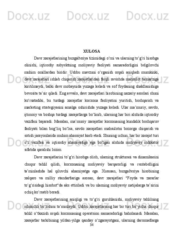  
 
 
 
 
XULOSA 
Davr xarajatlarining buxgalteriya tizimidagi o‘rni va ularning to‘g‘ri hisobga
olinishi,   iqtisodiy   subyektning   moliyaviy   faoliyati   samaradorligini   belgilovchi
muhim   omillardan   biridir.   Ushbu   mavzuni   o‘rganish   orqali   aniqlash   mumkinki,
davr xarajatlari ishlab chiqarish xarajatlaridan farqli ravishda mahsulot tannarxiga
kiritilmaydi, balki davr mobaynida yuzaga keladi va sof foydaning shakllanishiga
bevosita ta’sir qiladi. Eng avvalo, davr xarajatlari hisobining nazariy asoslari shuni
ko‘rsatadiki,   bu   turdagi   xarajatlar   korxona   faoliyatini   yuritish,   boshqarish   va
marketing   strategiyasini   amalga   oshirishda   yuzaga   keladi.   Ular   ma’muriy,   savdo,
ijtimoiy va boshqa turdagi xarajatlarga bo‘linib, ularning har biri alohida iqtisodiy
vazifani   bajaradi.   Masalan,   ma’muriy   xarajatlar   korxonaning   kundalik   boshqaruv
faoliyati   bilan   bog‘liq   bo‘lsa,   savdo   xarajatlari   mahsulotni   bozorga   chiqarish   va
sotish jarayonlarida muhim ahamiyat kasb etadi. Shuning uchun, har bir xarajat turi
o‘z   vazifasi   va   iqtisodiy   ahamiyatiga   ega   bo‘lgan   alohida   moliyaviy   indikator
sifatida qaralishi lozim. 
Davr xarajatlarini to‘g‘ri hisobga olish, ularning strukturasi va dinamikasini
chuqur   tahlil   qilish,   korxonaning   moliyaviy   barqarorligi   va   rentabelligini
ta’minlashda   hal   qiluvchi   ahamiyatga   ega.   Xususan,   buxgalteriya   hisobining
xalqaro   va   milliy   standartlariga   asosan,   davr   xarajatlari   "Foyda   va   zararlar
to‘g‘risidagi hisobot"da aks ettiriladi va bu ularning moliyaviy natijalarga ta’sirini
ochiq ko‘rsatib beradi. 
Davr   xarajatlarining   aniqligi   va   to‘g‘ri   guruhlanishi,   moliyaviy   tahlilning
ishonchli bo‘lishini ta’minlaydi. Ushbu xarajatlarning har bir turi bo‘yicha chuqur
tahlil o‘tkazish orqali  korxonaning operatsion samaradorligi baholanadi. Masalan,
xarajatlar   tarkibining   yildan-yilga   qanday   o‘zgarayotgani,   ularning   daromadlarga
34  
  