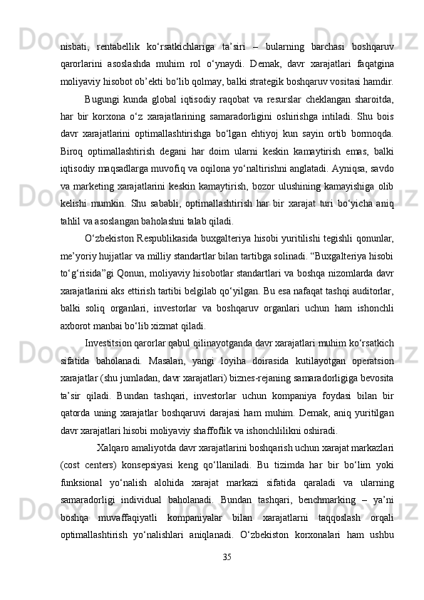 nisbati,   rentabellik   ko‘rsatkichlariga   ta’siri   –   bularning   barchasi   boshqaruv
qarorlarini   asoslashda   muhim   rol   o‘ynaydi.   Demak,   davr   xarajatlari   faqatgina
moliyaviy hisobot ob’ekti bo‘lib qolmay, balki strategik boshqaruv vositasi hamdir.
Bugungi   kunda   global   iqtisodiy   raqobat   va   resurslar   cheklangan   sharoitda,
har   bir   korxona   o‘z   xarajatlarining   samaradorligini   oshirishga   intiladi.   Shu   bois
davr   xarajatlarini   optimallashtirishga   bo‘lgan   ehtiyoj   kun   sayin   ortib   bormoqda.
Biroq   optimallashtirish   degani   har   doim   ularni   keskin   kamaytirish   emas,   balki
iqtisodiy maqsadlarga muvofiq va oqilona yo‘naltirishni anglatadi. Ayniqsa, savdo
va   marketing   xarajatlarini   keskin   kamaytirish,   bozor   ulushining   kamayishiga   olib
kelishi   mumkin.   Shu   sababli,   optimallashtirish   har   bir   xarajat   turi   bo‘yicha   aniq
tahlil va asoslangan baholashni talab qiladi. 
O‘zbekiston Respublikasida buxgalteriya hisobi yuritilishi tegishli qonunlar,
me’yoriy hujjatlar va milliy standartlar bilan tartibga solinadi. “Buxgalteriya hisobi
to‘g‘risida”gi Qonun, moliyaviy hisobotlar standartlari va boshqa nizomlarda davr
xarajatlarini aks ettirish tartibi belgilab qo‘yilgan. Bu esa nafaqat tashqi auditorlar,
balki   soliq   organlari,   investorlar   va   boshqaruv   organlari   uchun   ham   ishonchli
axborot manbai bo‘lib xizmat qiladi. 
Investitsion qarorlar qabul qilinayotganda davr xarajatlari muhim ko‘rsatkich
sifatida   baholanadi.   Masalan,   yangi   loyiha   doirasida   kutilayotgan   operatsion
xarajatlar (shu jumladan, davr xarajatlari) biznes-rejaning samaradorligiga bevosita
ta’sir   qiladi.   Bundan   tashqari,   investorlar   uchun   kompaniya   foydasi   bilan   bir
qatorda   uning   xarajatlar   boshqaruvi   darajasi   ham   muhim.   Demak,   aniq   yuritilgan
davr xarajatlari hisobi moliyaviy shaffoflik va ishonchlilikni oshiradi. 
Xalqaro amaliyotda davr xarajatlarini boshqarish uchun xarajat markazlari 
(cost   centers)   konsepsiyasi   keng   qo‘llaniladi.   Bu   tizimda   har   bir   bo‘lim   yoki
funksional   yo‘nalish   alohida   xarajat   markazi   sifatida   qaraladi   va   ularning
samaradorligi   individual   baholanadi.   Bundan   tashqari,   benchmarking   –   ya’ni
boshqa   muvaffaqiyatli   kompaniyalar   bilan   xarajatlarni   taqqoslash   orqali
optimallashtirish   yo‘nalishlari   aniqlanadi.   O‘zbekiston   korxonalari   ham   ushbu
35  
  