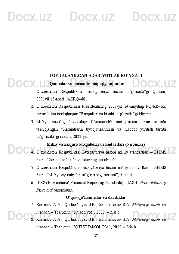  
 
 
 
 
 
 
 
FOYDALANILGAN ADABIYOTLAR RO‘YXATI 
Qonunlar va normativ-huquqiy hujjatlar 
1. O‘zbekiston   Respublikasi   “Buxgalteriya   hisobi   to‘g‘risida”gi   Qonuni,
2021yil 13-aprel, №ZRQ–681. 
2. O‘zbekiston   Respublikasi   Prezidentining   2007-yil   24-maydagi   PQ-635-son
qarori bilan tasdiqlangan “Buxgalteriya hisobi to‘g‘risida”gi Nizom. 
3. Moliya   vazirligi   huzuridagi   G‘aznachilik   boshqarmasi   qarori   asosida
tasdiqlangan   “Xarajatlarni   byudjetlashtirish   va   hisobot   yuritish   tartibi
to‘g‘risida”gi nizom, 2022-yil. 
Milliy va xalqaro buxgalteriya standartlari (Nizomlar) 
4. O‘zbekiston   Respublikasi   Buxgalteriya   hisobi   milliy   standartlari   –   BHMS
5son: “Xarajatlar hisobi va ularning tan olinishi”. 
5. O‘zbekiston   Respublikasi   Buxgalteriya   hisobi   milliy   standartlari   –   BHMS
3son: “Moliyaviy natijalar to‘g‘risidagi hisobot”, 5-bandi. 
6. IFRS (International Financial Reporting Standards) – IAS 1:  Presentation of
Financial Statements . 
O‘quv qo‘llanmalar va darsliklar 
7. Karimov   A.A.,   Qurbonboyev   J.E.,   Jumanazarov   S.A.   Moliyaviy   hisob   va
hisobot . – Toshkent: “Iqtisodiyot”, 2022. – 216 b. 
8. Karimov   A.A.,   Qurbonboyev   J.E.,   Jumanazarov   S.A.   Moliyaviy   hisob   va
hisobot . – Toshkent: “IQTISOD-MOLIYA”, 2022. – 364 b. 
37  
  