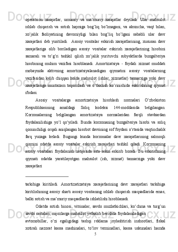 operatsion   xarajatlar,   umumiy   va   ma’muriy   xarajatlar   deyiladi.   Ular   mahsulot
ishlab   chiqarish   va   sotish   hajmiga   bog’liq   bo’lmagani,   va   aksincha,   vaqt   bilan,
xo’jalik   faoliyatining   davomiyligi   bilan   bog’liq   bo’lgani   sababli   ular   davr
xarajatlari   deb   yuritiladi.     Asosiy   vositalar   eskirish   xarajatlarining,   xususan   davr
xarajatlariga   olib   boriladigan   asosiy   vositalar   eskirish   xarajatlarining   hisobini
samarali   va   to‘g’ri   tashkil   qilish   xo‘jalik   yurituvchi   subyektlarda   buxgalteriya
hisobining   muhim   vazifasi   hisoblanadi.   Amortizatsiya   -   foydali   xizmat   muddati
mobaynida   aktivning   amortizatsiyalanadigan   qiymatini   asosiy   vositalarning
vazifasidan  kelib chiqqan  holda  mahsulot   (ishlar,  xizmatlar)   tannarxiga  yoki  davr
xarajatlariga   muntazam   taqsimlash   va   o‘tkazish   ko‘rinishida   eskirishning   qiymat
ifodasi.  
Asosiy   vositalarga   amortizatsiya   hisoblash   normalari   O‘zbekiston
Respublikasining   amaldagi   Soliq   kodeksi   144-moddasida   belgilangan.
Korxonalarning   belgilangan   amortizatsiya   normalaridan   farqli   stavkardan
foydalanilishiga   yo‘l   qo‘yiladi.   Bunda   korxonaning   buxgalteriya   hisobi   va   soliq
qonunchiligi orqali aniqlangan hisobot davrining sof foydasi o‘rtasida vaqtinchalik
farq   yuzaga   keladi.   Bugungi   kunda   korxonalar   davr   xarajatlarining   salmoqli
qismini   odatda   asosiy   vositalar   eskirish   xarajatlari   tashkil   qiladi.   Korxonaning
asosiy   vositalari   foydalanish   natijasida   asta-sеkin   eskirib   boradi.   Bu   eskirishning
qiymati   odatda   yaratilayotgan   mahsulot   (ish,   xizmat)   tannarxiga   yoki   davr
xarajatlari 
 
tarkibiga   kiritiladi.   Amortizatizatsiya   xarajatlarining   davr   xarajatlari   tarkibiga
kiritilishining   asosiy   sharti   asosiy   vositaning   ishlab   chiqarish   maqsadlarida   emas,
balki sotish va ma’muriy maqsadlarda ishlatilishi hisoblanadi.  
Odatda   sotish   binosi,   vitrinalar,   savdo   muzlatkichlari,   ko‘chma   va   turg’un
savdo rastalari, mijozlarga mahsulot yetkazib berishda foydalaniladigan 
avtomobillar,   o‘zi   egaligidagi   tashqi   reklama   joylashtirish   inshootlari,   fiskal
xotirali   nazorat   kassa   mashinalari,   to‘lov   terminallari,   kassa   uskunalari   hamda
5  
  