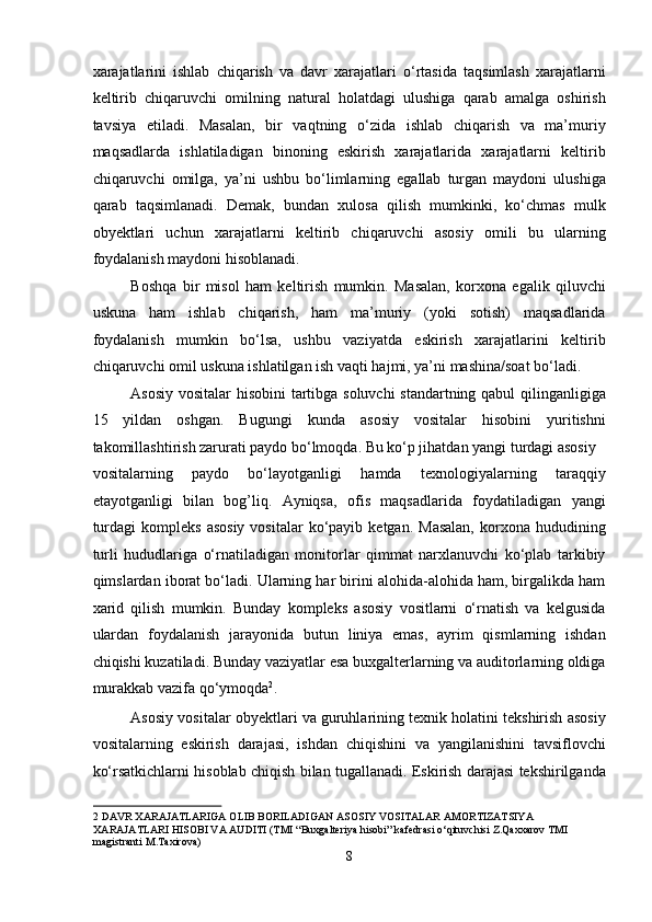 xarajatlarini   ishlab   chiqarish   va   davr   xarajatlari   o‘rtasida   taqsimlash   xarajatlarni
keltirib   chiqaruvchi   omilning   natural   holatdagi   ulushiga   qarab   amalga   oshirish
tavsiya   etiladi.   Masalan,   bir   vaqtning   o‘zida   ishlab   chiqarish   va   ma’muriy
maqsadlarda   ishlatiladigan   binoning   eskirish   xarajatlarida   xarajatlarni   keltirib
chiqaruvchi   omilga,   ya’ni   ushbu   bo‘limlarning   egallab   turgan   maydoni   ulushiga
qarab   taqsimlanadi.   Demak,   bundan   xulosa   qilish   mumkinki,   ko‘chmas   mulk
obyektlari   uchun   xarajatlarni   keltirib   chiqaruvchi   asosiy   omili   bu   ularning
foydalanish maydoni hisoblanadi.  
Boshqa   bir   misol   ham   keltirish   mumkin.   Masalan,   korxona   egalik   qiluvchi
uskuna   ham   ishlab   chiqarish,   ham   ma’muriy   (yoki   sotish)   maqsadlarida
foydalanish   mumkin   bo‘lsa,   ushbu   vaziyatda   eskirish   xarajatlarini   keltirib
chiqaruvchi omil uskuna ishlatilgan ish vaqti hajmi, ya’ni mashina/soat bo‘ladi.  
Asosiy vositalar hisobini tartibga soluvchi standartning qabul qilinganligiga
15   yildan   oshgan.   Bugungi   kunda   asosiy   vositalar   hisobini   yuritishni
takomillashtirish zarurati paydo bo‘lmoqda. Bu ko‘p jihatdan yangi turdagi asosiy 
vositalarning   paydo   bo‘layotganligi   hamda   texnologiyalarning   taraqqiy
etayotganligi   bilan   bog’liq.   Ayniqsa,   ofis   maqsadlarida   foydatiladigan   yangi
turdagi  kompleks   asosiy   vositalar  ko‘payib  ketgan.  Masalan,  korxona  hududining
turli   hududlariga   o‘rnatiladigan   monitorlar   qimmat   narxlanuvchi   ko‘plab   tarkibiy
qimslardan iborat bo‘ladi. Ularning har birini alohida-alohida ham, birgalikda ham
xarid   qilish   mumkin.   Bunday   kompleks   asosiy   vositlarni   o‘rnatish   va   kelgusida
ulardan   foydalanish   jarayonida   butun   liniya   emas,   ayrim   qismlarning   ishdan
chiqishi kuzatiladi. Bunday vaziyatlar esa buxgalterlarning va auditorlarning oldiga
murakkab vazifa qo‘ymoqda 2
. 
Asosiy vositalar obyеktlari va guruhlarining tеxnik holatini tеkshirish asosiy
vositalarning   eskirish   darajasi,   ishdan   chiqishini   va   yangilanishini   tavsiflovchi
ko‘rsatkichlarni hisoblab chiqish bilan tugallanadi. Eskirish darajasi tеkshirilganda
2  DAVR XARAJATLARIGA OLIB BORILADIGAN ASOSIY VOSITALAR AMORTIZATSIYA 
XARAJATLARI HISOBI VA AUDITI (TMI “Buxgalteriya hisobi” kafedrasi o‘qituvchisi Z.Qaxxarov TMI 
magistranti M.Taxirovа)  
8  
  