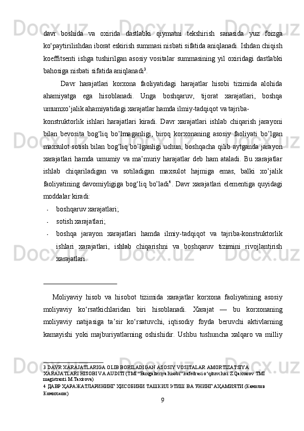 davr   boshida   va   oxirida   dastlabki   qiymatni   tеkshirish   sanasida   yuz   foizga
ko‘paytirilishdan iborat eskirish summasi nisbati sifatida aniqlanadi. Ishdan chiqish
koeffitsеnti   ishga   tushirilgan   asosiy   vositalar   summasining   yil   oxiridagi   dastlabki
bahosiga nisbati sifatida aniqlanadi 3
. 
Davr   harajatlari   korxona   faoliyatidagi   harajatlar   hisobi   tizimida   alohida
ahamiyatga   ega   hisoblanadi.   Unga   boshqaruv,   tijorat   xarajatlari,   boshqa
umumxo’jalik ahamiyatidagi xarajatlar hamda ilmiy-tadqiqot va tajriba-
konstruktorlik   ishlari   harajatlari   kiradi.   Davr   xarajatlari   ishlab   chiqarish   jarayoni
bilan   bevosita   bog‘liq   bo’lmaganligi,   biroq   korxonaning   asosiy   faoliyati   bo’lgan
maxsulot sotish bilan bog‘liq bo’lganligi uchun, boshqacha qilib aytganda jarayon
xarajatlari   hamda   umumiy   va   ma’muriy   harajatlar   deb   ham   ataladi.   Bu   xarajatlar
ishlab   chiqariladigan   va   sotiladigan   maxsulot   hajmiga   emas,   balki   xo’jalik
faoliyatining davomiyligiga bog‘liq bo’ladi 4
. Davr xarajatlari  elementiga quyidagi
moddalar kiradi: 
- boshqaruv xarajatlari; 
- sotish xarajatlari; 
- boshqa   jarayon   xarajatlari   hamda   ilmiy-tadqiqot   va   tajriba-konstruktorlik
ishlari   xarajatlari,   ishlab   chiqarishni   va   boshqaruv   tizimini   rivojlantirish
xarajatlari. 
 
Moliyaviy   hisob   va   hisobot   tizimida   xarajatlar   korxona   faoliyatining   asosiy
moliyaviy   ko‘rsatkichlaridan   biri   hisoblanadi.   Xarajat   —   bu   korxonaning
moliyaviy   natijasiga   ta’sir   ko‘rsatuvchi,   iqtisodiy   foyda   beruvchi   aktivlarning
kamayishi   yoki   majburiyatlarning   oshishidir.   Ushbu   tushuncha   xalqaro   va   milliy
3  DAVR XARAJATLARIGA OLIB BORILADIGAN ASOSIY VOSITALAR AMORTIZATSIYA 
XARAJATLARI HISOBI VA AUDITI (TMI “Buxgalteriya hisobi” kafedrasi o‘qituvchisi Z.Qaxxarov TMI 
magistranti M.Taxirovа)  
4  ДАВР ҲАРАЖАТЛАРИНИНГ ҲИСОБИНИ ТАШКИЛ ЭТИШ ВА УНИНГ АҲАМИЯТИ (Камолов 
Комилжон) 
9  
  