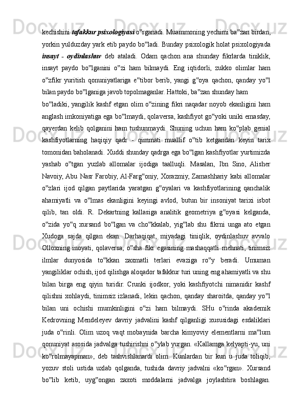 kechishini  tafakkur psixologiyasi  o rganadi. Muammoning yechimi ba zan birdan,‟ ‟
yorkin yulduzday yark etib paydo bo ladi. Bunday psixologik holat psixologiyada	
‟
insayt   -   oydinlashuv   deb   ataladi.   Odam   qachon   ana   shunday   fikrlarda   tiniklik,
insayt   paydo   bo lganini   o zi   ham   bilmaydi.   Eng   iqtidorli,   zukko   olimlar   ham	
‟ ‟
o zfikr   yuritish   qonuniyatlariga   e tibor   berib,   yangi   g oya   qachon,   qanday   yo l	
‟ ‟ ‟ ‟
bilan paydo bo lganiga javob topolmaganlar. Hattoki, ba zan shunday ham 	
‟ ‟
bo ladiki, yangilik kashf  etgan olim  o zining fikri  naqadar  noyob ekanligini  ham	
‟ ‟
anglash imkoniyatiga ega bo lmaydi, qolaversa, kashfiyot go yoki uniki emasday,	
‟ ‟
qayerdan   kelib   qolganini   ham   tushunmaydi.   Shuning   uchun   ham   ko plab   genial	
‟
kashfiyotlarning   haqiqiy   qadr   -   qimmati   muallif   o tib   ketgandan   keyin   tarix	
‟
tomonidan baholanadi. Xuddi shunday qadrga ega bo lgan kashfiyotlar yurtimizda
‟
yashab   o tgan   yuzlab   allomalar   ijodiga   taalluqli.   Masalan,   Ibn   Sino,   Alisher	
‟
Navoiy,  Abu   Nasr   Farobiy,  Al-Farg oniy,   Xorazmiy,   Zamashhariy   kabi   allomalar	
‟
o zlari   ijod   qilgan   paytlarida   yaratgan   g oyalari   va   kashfiyotlarining   qanchalik	
‟ ‟
ahamiyatli   va   o lmas   ekanligini   keyingi   avlod,   butun   bir   insoniyat   tarixi   isbot	
‟
qilib,   tan   oldi.   R.   Dekartning   kallasiga   analitik   geometriya   g oyasi   kelganda,	
‟
o zida   yo q   xursand   bo lgan   va   cho kkalab,   yig lab   shu   fikrni   unga   ato   etgan	
‟ ‟ ‟ ‟ ‟
Xudoga   sajda   qilgan   ekan.   Darhaqiqat,   miyadagi   tiniqlik,   oydinlashuv   avvalo
Olloxning   inoyati,   qolaversa,   o sha   fikr   egasining   mashaqqatli   mehnati,   tinimsiz	
‟
ilmlar   dunyosida   to kkan   zaxmatli   terlari   evaziga   ro y   beradi.   Umuman	
‟ ‟
yangiliklar ochish, ijod qilishga aloqador tafakkur turi uning eng ahamiyatli va shu
bilan   birga   eng   qiyin   turidir.   Crunki   ijodkor,   yoki   kashfiyotchi   nimanidir   kashf
qilishni   xohlaydi,   tinimsiz   izlanadi,   lekin   qachon,   qanday   sharoitda,   qanday   yo l	
‟
bilan   uni   ochishi   mumkinligini   o zi   ham   bilmaydi.   SHu   o rinda   akademik	
‟ ‟
Kedrovning   Mendeleyev   davriy   jadvalini   kashf   qilganligi   xususidagi   esdaliklari
juda   o rinli.   Olim   uzoq   vaqt   mobaynida   barcha   kimyoviy   elementlarni   ma lum	
‟ ‟
qonuniyat asosida jadvalga tushirishni o ylab yurgan. «Kallamga kelyapti-yu, uni	
‟
ko rolmayapman»,   deb   tashvishlanardi   olim.   Kunlardan   bir   kun   u   juda   toliqib,	
‟
yozuv   stoli   ustida   uxlab   qolganda,   tushida   davriy   jadvalni   «ko rgan».   Xursand	
‟
bo lib   ketib,   uyg ongan   zaxoti   moddalarni   jadvalga   joylashtira   boshlagan.	
‟ ‟ 