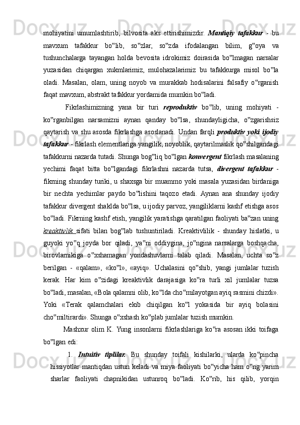 mohiyatini   umumlashtirib,   bilvosita   aks   ettirishimizdir.   Mantiqiy   tafakkur   -   bu
mavxum   tafakkur   bo lib,   so zlar,   so zda   ifodalangan   bilim,   g oya   va‟ ‟ ‟ ‟
tushunchalarga   tayangan   holda   bevosita   idrokimiz   doirasida   bo lmagan   narsalar	
‟
yuzasidan   chiqargan   xukmlarimiz,   mulohazalarimiz   bu   tafakkurga   misol   bo la	
‟
oladi.   Masalan,   olam,   uning   noyob   va   murakkab   hodisalarini   falsafiy   o rganish	
‟
faqat mavxum, abstrakt tafakkur yordamida mumkin bo ladi. 	
‟
  Fikrlashimizning   yana   bir   turi   reproduktiv   bo lib,   uning   mohiyati   -	
‟
ko rganbilgan   narsamizni   aynan   qanday   bo lsa,   shundayligicha,   o zgarishsiz	
‟ ‟ ‟
qaytarish va shu asosda fikrlashga asoslanadi. Undan farqli   produktiv yoki ijodiy
tafakkur  - fikrlash elementlariga yangilik, noyoblik, qaytarilmaslik qo shilgandagi	
‟
tafakkurni nazarda tutadi. Shunga bog liq bo lgan 	
‟ ‟ konvergent  fikrlash masalaning
yechimi   faqat   bitta   bo lgandagi   fikrlashni   nazarda   tutsa,  	
‟ divergent   tafakkur   -
fikrning shunday turiki, u shaxsga bir  muammo yoki  masala yuzasidan birdaniga
bir   nechta   yechimlar   paydo   bo lishini   taqozo   etadi.   Aynan   ana   shunday   ijodiy	
‟
tafakkur divergent shaklda bo lsa, u ijodiy parvoz, yangiliklarni kashf etishga asos	
‟
bo ladi. Fikrning kashf etish, yangilik yaratishga qaratilgan faoliyati ba zan uning	
‟ ‟
kreaktivlik   sifati   bilan   bog lab   tushuntiriladi.   Kreaktivlilik   -   shunday   hislatki,   u	
‟
guyoki   yo q   joyda   bor   qiladi,   ya ni   oddiygina,   jo ngina   narsalarga   boshqacha,	
‟ ‟ ‟
birovlarnikiga   o xshamagan   yondashuvlarni   talab   qiladi.   Masalan,   uchta   so z	
‟ ‟
berilgan   -   «qalam»,   «ko l»,   «ayiq».   Uchalasini   qo shib,   yangi   jumlalar   tuzish	
‟ ‟
kerak.   Har   kim   o zidagi   kreaktivlik   darajasiga   ko ra   turli   xil   jumlalar   tuzsa	
‟ ‟
bo ladi, masalan, «Bola qalamni olib, ko lda cho milayotgan ayiq rasmini chizdi».	
‟ ‟ ‟
Yoki   «Terak   qalamchalari   ekib   chiqilgan   ko l   yokasida   bir   ayiq   bolasini	
‟
cho miltirardi». Shunga o xshash ko plab jumlalar tuzish mumkin. 	
‟ ‟ ‟
  Mashxur   olim   K.  Yung   insonlarni   fikrlashlariga   ko ra   asosan   ikki   toifaga	
‟
bo lgan edi: 	
‟
1. Intuitiv   tiplilar.   Bu   shunday   toifali   kishilarki,   ularda   ko pincha	
‟
hissiyotlar  mantiqdan ustun  keladi  va miya faoliyati  bo yicha ham  o ng yarim	
‟ ‟
sharlar   faoliyati   chapnikidan   ustunroq   bo ladi.   Ko rib,   his   qilib,   yorqin	
‟ ‟