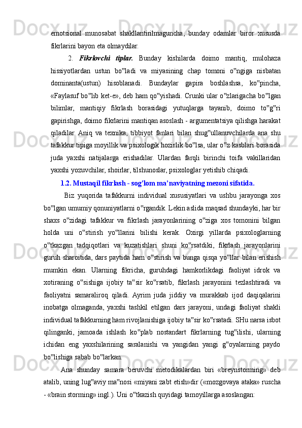 emotsional   munosabat   shakllantirilmaguncha,   bunday   odamlar   biror   xususda
fikrlarini bayon eta olmaydilar.  
2. Fikrlovchi   tiplar.   Bunday   kishilarda   doimo   mantiq,   mulohaza
hissiyotlardan   ustun   bo ladi   va   miyasining   chap   tomoni   o ngiga   nisbatan‟ ‟
dominanta(ustun)   hisoblanadi.   Bundaylar   gapira   boshlashsa,   ko pincha,	
‟
«Faylasuf bo lib ket-e», deb ham qo yishadi. Crunki ular o zlarigacha bo lgan	
‟ ‟ ‟ ‟
bilimlar,   mantiqiy   fikrlash   borasidagi   yutuqlarga   tayanib,   doimo   to g ri	
‟ ‟
gapirishga, doimo fikrlarini mantiqan asoslash - argumentatsiya qilishga harakat
qiladilar.  Aniq   va   texnika,   tibbiyot   fanlari   bilan   shug ullanuvchilarda   ana   shu	
‟
tafakkur tipiga moyillik va psixologik hozirlik bo lsa, ular o z kasblari borasida	
‟ ‟
juda   yaxshi   natijalarga   erishadilar.   Ulardan   farqli   birinchi   toifa   vakillaridan
yaxshi yozuvchilar, shoirlar, tilshunoslar, psixologlar yetishib chiqadi. 
1.2. Mustaqil fikrlash - sog’lom ma’naviyatning mezoni sifatida. 
  Biz   yuqorida   tafakkurni   individual   xususiyatlari   va   ushbu   jarayonga   xos
bo lgan umumiy qonuniyatlarni o rgandik. Lekin aslida maqsad shundayki, har bir	
‟ ‟
shaxs   o zidagi   tafakkur   va   fikrlash   jarayonlarining   o ziga   xos   tomonini   bilgan	
‟ ‟
holda   uni   o stirish   yo llarini   bilishi   kerak.   Oxirgi   yillarda   psixologlarning	
‟ ‟
o tkazgan   tadqiqotlari   va   kuzatishlari   shuni   ko rsatdiki,   fikrlash   jarayonlarini	
‟ ‟
guruh sharoitida, dars paytida ham o stirish va bunga qisqa yo llar bilan erishish	
‟ ‟
mumkin   ekan.   Ularning   fikricha,   guruhdagi   hamkorlikdagi   faoliyat   idrok   va
xotiraning   o sishiga   ijobiy   ta sir   ko rsatib,   fikrlash   jarayonini   tezlashtiradi   va	
‟ ‟ ‟
faoliyatni   samaraliroq   qiladi.   Ayrim   juda   jiddiy   va   murakkab   ijod   daqiqalarini
inobatga   olmaganda,   yaxshi   tashkil   etilgan   dars   jarayoni,   undagi   faoliyat   shakli
individual tafakkurning ham rivojlanishiga ijobiy ta sir ko rsatadi. SHu narsa isbot	
‟ ‟
qilinganki,   jamoada   ishlash   ko plab   nostandart   fikrlarning   tug ilishi,   ularning	
‟ ‟
ichidan   eng   yaxshilarining   saralanishi   va   yangidan   yangi   g oyalarning   paydo	
‟
bo lishiga sabab bo larkan. 	
‟ ‟
Ana   shunday   samara   beruvchi   metodikalardan   biri   «breynstorming»   deb
atalib, uning lug aviy ma nosi «miyani zabt etish»dir («mozgovaya ataka» ruscha	
‟ ‟
- «brain storming» ingl.). Uni o tkazish quyidagi tamoyillarga asoslangan: 	
‟ 