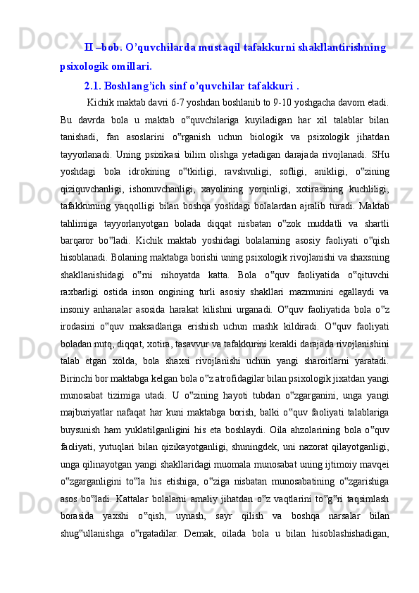 II –bob. O’quvchilarda mustaqil tafakkurni shakllantirishning 
psixologik omillari. 
2.1. Boshlang’ich sinf o’quvchilar tafakkuri . 
 Kichik maktab davri 6-7 yoshdan boshlanib to 9-10 yoshgacha davom etadi.
Bu   davrda   bola   u   maktab   o quvchilariga   kuyiladigan   har   xil   talablar   bilan‟
tanishadi,   fan   asoslarini   o rganish   uchun   biologik   va   psixologik   jihatdan	
‟
tayyorlanadi.   Uning   psixikasi   bilim   olishga   yetadigan   darajada   rivojlanadi.   SHu
yoshdagi   bola   idrokining   o tkirligi,   ravshvnligi,   sofligi,   anikligi,   o zining
‟ ‟
qiziquvchanligi,   ishonuvchanligi,   xayolining   yorqinligi,   xotirasining   kuchliligi,
tafakkurning   yaqqolligi   bilan   boshqa   yoshdagi   bolalardan   ajralib   turadi.   Maktab
tahlimiga   tayyorlanyotgan   bolada   diqqat   nisbatan   o zok   muddatli   va   shartli	
‟
barqaror   bo ladi.   Kichik   maktab   yoshidagi   bolalarning   asosiy   faoliyati   o qish	
‟ ‟
hisoblanadi. Bolaning maktabga borishi uning psixologik rivojlanishi va shaxsning
shakllanishidagi   o rni   nihoyatda   katta.   Bola   o quv   faoliyatida   o qituvchi	
‟ ‟ ‟
raxbarligi   ostida   inson   ongining   turli   asosiy   shakllari   mazmunini   egallaydi   va
insoniy   anhanalar   asosida   harakat   kilishni   urganadi.   O quv   faoliyatida   bola   o z	
‟ ‟
irodasini   o quv   maksadlariga   erishish   uchun   mashk   kildiradi.   O quv   faoliyati	
‟ ‟
boladan nutq, diqqat, xotira, tasavvur va tafakkurini kerakli darajada rivojlanishini
talab   etgan   xolda,   bola   shaxsi   rivojlanishi   uchun   yangi   sharoitlarni   yaratadi.
Birinchi bor maktabga kelgan bola o z atrofidagilar bilan psixologik jixatdan yangi	
‟
munosabat   tizimiga   utadi.   U   o zining   hayoti   tubdan   o zgarganini,   unga   yangi	
‟ ‟
majburiyatlar   nafaqat   har   kuni   maktabga   borish,   balki   o quv   faoliyati   talablariga	
‟
buysunish   ham   yuklatilganligini   his   eta   boshlaydi.   Oila   ahzolarining   bola   o quv	
‟
faoliyati,   yutuqlari   bilan   qizikayotganligi,   shuningdek,   uni   nazorat   qilayotganligi,
unga qilinayotgan yangi shakllaridagi muomala munosabat uning ijtimoiy mavqei
o zgarganligini   to la   his   etishiga,   o ziga   nisbatan   munosabatining   o zgarishiga	
‟ ‟ ‟ ‟
asos   bo ladi.   Kattalar   bolalarni   amaliy   jihatdan   o z   vaqtlarini   to g ri   taqsimlash	
‟ ‟ ‟ ‟
borasida   yaxshi   o qish,   uynash,   sayr   qilish   va   boshqa   narsalar   bilan	
‟
shug ullanishga   o rgatadilar.   Demak,   oilada   bola   u   bilan   hisoblashishadigan,	
‟ ‟ 