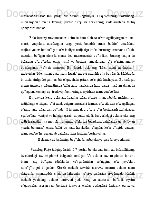 maslahatlashishadigan   yangi   bir   o rinni   egallaydi.   O quvchining   maktabdagi‟ ‟
muvafaqqiyati   uning   keyingi   psixik   rivoji   va   shaxsining   shakllanishida   to liq	
‟
ijobiy asos bo ladi. 	
‟
Bola insoniy munosabatlar tizimida ham alohida o rin egallayotganini, ota-	
‟
onasi,   yaqinlari,   atrofdagilar   unga   yosh   boladek   emas.   balkio   vazifalari,	
‟
majburiyatlari bor bo lgan, o z faoliyat natijasiga ko ra hurmatga cazovor bo lishi	
‟ ‟ ‟ ‟
mumkin   bo lgan   alohida   shaxs   deb   munosabatda   bo ladilar.   Buning   natijasida	
‟ ‟
bolaning   o z-o zidan   oilasi,   sinfi   va   boshqa   jamoalardagi   o z   o rnini   anglay
‟ ‟ ‟ ‟
boshlaganini   ko rish   mumkin.   Bu   davrda   bolaning   "Men   shuni   xoxlayman"	
‟
motividan "Men shuni bajarishim kerak" motivi ustunlik qila boshlaydi. Maktabda
birinchi   sinfga kelgan  har  bir  o quvchida  psixik  zo riqish  kuchayadi.  Bu  nafaqat	
‟ ‟
uning   jismoniy   salomatligida   balki   xatti-harakatida   ham   yahni   mahlum   darajada
qo rquvni kuchayishi, irodaviy faollikningsusayishida namoyon bo ladi. 	
‟ ‟
Bu   davrga   kelib   bola   atrofidagilar   bilan   o zaro   munosabatda   mahlum   bir	
‟
natijalarga erishgan, o zi xoxlayotgan narsalarni hamda, o z oilasida o z egallagan	
‟ ‟ ‟
o rnini  aniq  biladigan   bo ladi..  SHuningdek  u  o zini   o zi  boshqarish   malakasiga	
‟ ‟ ‟ ‟
ega bo ladi, vaziyat va holatga qarab ish yurita oladi. Bu yoshdagi bolalar ularning	
‟
xatti-harakatlari va motivlari  ularning o zlariga beradigan baholariga qarab "Men	
‟
yaxshi   bolaman"   emas,   balki   bu   xatti   harakatlar   o zgalar   ko z   o ngida   qanday	
‟ ‟ ‟
namoyon bo lishiga qarab baholanishini tushuna boshlaydilar. 	
‟
Bola maktab tahlimiga bog chada tarbiyalanyotganida tayyorlanadi. 	
‟
 
  Psixolog   Piaje   tadqiqotlarida   6-7   yoshli   bolalardan   turli   xil   balandlikdagi
idishlardagi   suv   miqdorini   belgilash   soralgan.   Va   bolalar   suv   miqdorini   bir-biri
bilan   teng   bo lgan   idishlarda   ko rganlaridan   so nggina   o z   javoblari	
‟ ‟ ‟ ‟
noto g riligni   bilganlar.   Kichik   maktab   davrida   tasavvur   asosan   bolalar   rasm	
‟ ‟
chizishda,   shuningdek   ertak   va   hikoyalar   to qiyotganlarida   rivojlanadi.   Kichik	
‟
maktab   yoshidagi   bolalar   tasavvuri   juda   keng   va   xilma-xil   bo ladi.   Ayrim	
‟
o quvchilar   asosan   real   borlikni   tasavvur   etsalar   boshqalari   fantastik   obraz   va	
‟ 