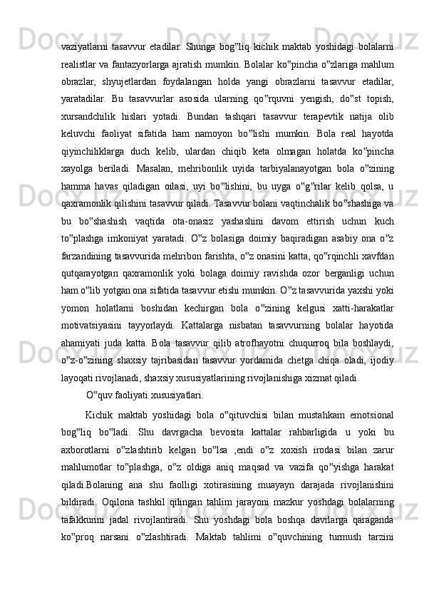 vaziyatlarni   tasavvur   etadilar.   Shunga   bog liq   kichik   maktab   yoshidagi   bolalarni‟
realistlar va fantazyorlarga ajratish mumkin. Bolalar ko pincha o zlariga mahlum	
‟ ‟
obrazlar,   shyujetlardan   foydalangan   holda   yangi   obrazlarni   tasavvur   etadilar,
yaratadilar.   Bu   tasavvurlar   asosida   ularning   qo rquvni   yengish,   do st   topish,	
‟ ‟
xursandchilik   hislari   yotadi.   Bundan   tashqari   tasavvur   terapevtik   natija   olib
keluvchi   faoliyat   sifatida   ham   namoyon   bo lishi   mumkin.   Bola   real   hayotda	
‟
qiyinchiliklarga   duch   kelib,   ulardan   chiqib   keta   olmagan   holatda   ko pincha	
‟
xayolga   beriladi.   Masalan,   mehribonlik   uyida   tarbiyalanayotgan   bola   o zining
‟
hamma   havas   qiladigan   oilasi,   uyi   bo lishini,   bu   uyga   o g rilar   kelib   qolsa,   u	
‟ ‟ ‟
qaxramonlik qilishini tasavvur qiladi. Tasavvur bolani vaqtinchalik bo shashiga va	
‟
bu   bo shashish   vaqtida   ota-onasiz   yashashini   davom   ettirish   uchun   kuch	
‟
to plashga   imkoniyat   yaratadi.   O z   bolasiga   doimiy   baqiradigan   asabiy   ona   o z	
‟ ‟ ‟
farzandining tasavvurida mehribon farishta, o z onasini katta, qo rqinchli xavfdan	
‟ ‟
qutqarayotgan   qaxramonlik   yoki   bolaga   doimiy   ravishda   ozor   berganligi   uchun
ham o lib yotgan ona sifatida tasavvur etishi mumkin. O z tasavvurida yaxshi yoki	
‟ ‟
yomon   holatlarni   boshidan   kechirgan   bola   o zining   kelgusi   xatti-harakatlar	
‟
motivatsiyasini   tayyorlaydi.   Kattalarga   nisbatan   tasavvurning   bolalar   hayotida
ahamiyati   juda   katta.   Bola   tasavvur   qilib   atrofhayotni   chuqurroq   bila   boshlaydi,
o z-o zining   shaxsiy   tajribasidan   tasavvur   yordamida   chetga   chiqa   oladi,   ijodiy	
‟ ‟
layoqati rivojlanadi, shaxsiy xususiyatlarining rivojlanishiga xizmat qiladi. 
O quv faoliyati xususiyatlari. 	
‟
Kichik   maktab   yoshidagi   bola   o qituvchisi   bilan   mustahkam   emotsional	
‟
bog liq   bo ladi.   Shu   davrgacha   bevosita   kattalar   rahbarligida   u   yoki   bu	
‟ ‟
axborotlarni   o zlashtirib   kelgan   bo lsa   ,endi   o z   xoxish   irodasi   bilan   zarur	
‟ ‟ ‟
mahlumotlar   to plashga,   o z   oldiga   aniq   maqsad   va   vazifa   qo yishga   harakat
‟ ‟ ‟
qiladi.Bolaning   ana   shu   faolligi   xotirasining   muayayn   darajada   rivojlanishini
bildiradi.   Oqilona   tashkil   qilingan   tahlim   jarayoni   mazkur   yoshdagi   bolalarning
tafakkurini   jadal   rivojlantiradi.   Shu   yoshdagi   bola   boshqa   davrlarga   qaraganda
ko proq   narsani   o zlashtiradi.   Maktab   tahlimi   o quvchining   turmush   tarzini	
‟ ‟ ‟