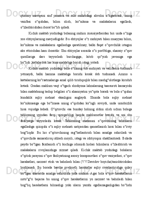 ijtimoiy   mavqeini   sinf   jamoasi   va   oila   muhitidagi   ahvolni   o zgartiradi,   uning‟
vazifasi   o qishdan,   bilim   olish,   ko nikma   va   malakalarini   egallash,	
‟ ‟
o zlashtirishdan iborat bo lib qoladi. 	
‟ ‟
Kichik maktab yoshidagi bolaning muhim xususiyatlaridan biri unda o ziga	
‟
xos ehtiyojlarning mavjudligidir. Bu ehtiyojlar o z mohiyati bilan muayyan bilim,	
‟
ko nikma   va   malakalarni   egallashga   qaratilmay,   balki   faqat   o quvchilik   istagini	
‟ ‟
aks ettirishdan ham iboratdir. Shu ehtiyojlar asosida o z portfeliga, shaxsiy o quv	
‟ ‟
qurollariga   dars   tayyorlash   burchagiga,   kitob   qo yish   javoniga   ega	
‟
bo lish ,kattalardek har kuni maktabga borish istagi yotadi. 	
‟
Kichik maktab yoshidagi  bola o zining tub mohiyati va vazifasini  tushunib	
‟
yetmaydi,   balki   hamma   maktabga   borishi   kerak   deb   tushunadi.   Ammo   u
kattalarning ko rsatmalariga amal qilib tirishqoqlik bilan mashg ulotlarga kirishib	
‟ ‟
ketadi. Oradan mahlum vaqt o tgach shodiyona lahzalarning taassuroti kamayishi	
‟
bilan maktabning tashqi belgilari o z ahamiyatini yo qota boradi va bola o qishni	
‟ ‟ ‟
kundalik   aqliy   mehnat   ekanligini   anglaydi.   Shunda   bola   aqliy   mehnat
ko nikmasiga   ega   bo lmasa   uning   o qishdan   ko ngli   soviydi,   unda   umidsizlik	
‟ ‟ ‟ ‟
hissi   vujudga   keladi.   O qituvchi   esa   bunday   holning   oldini   olish   uchun   bolaga	
‟
tahlimning   uyindan   farqi,   qiziqarliligi   haqida   mahlumotlar   berishi   va   uni   shu
faoliyatga   tayyorlashi   kerak.   Tahlimning   mazmuni   o quvchining   bilimlarni	
‟
egallashga   qiziqishi  o z  aqliy  mehnati   natijasidan  qanoatlanish   hissi   bilan  o zviy	
‟ ‟
bog liqdir.   Bu   his   o qituvchining   rag batlantirish   bilan   amalga   oshiriladi   va	
‟ ‟ ‟
o quvchida samaraliroq ishlash moyili, istagi va ishtiyoqini shakllantiradi. Bolada	
‟
paydo   bo lgan   faxrlanish   o z   kuchiga   ishonish   hislari   bilimlarni   o zlashtirish   va	
‟ ‟ ‟
malakalarni   rivojlanishiga   xizmat   qiladi.   Kichik   maktab   yoshidagi   bolalarni
o qitish jarayoni o quv faoliyatining asosiy komponetlari o quv vaziyatlari, o quv	
‟ ‟ ‟ ‟
harakatlari,   nazorat   etish   va   baholash   bilan   (V.V.Davidov   buyicha)tanishtirishdan
boshlanadi.   Bu   borada   barcha   predmetli   harakatlar   aqliy   rivojlantirishga   qulay
bo lgan   sharoitda   amalga   oshirilishi   juda   muhim.  Agar   bola   o quv   harakatlarini
‟ ‟
noto g ri   bajarsa   bu   uning   o quv   harakatlarini   yo   nazorat   va   baholash   bilan	
‟ ‟ ‟
bog liq   harakatlarni   bilmasligi   yoki   ularni   yaxshi   egallamaganligidan   bo lishi
‟ ‟ 