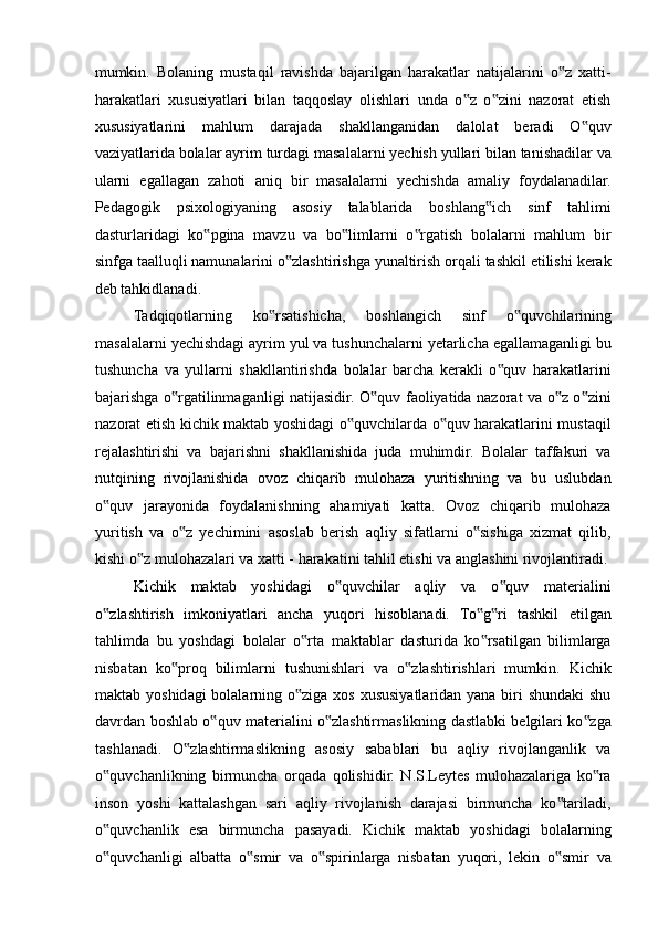 mumkin.   Bolaning   mustaqil   ravishda   bajarilgan   harakatlar   natijalarini   o z   xatti-‟
harakatlari   xususiyatlari   bilan   taqqoslay   olishlari   unda   o z   o zini   nazorat   etish	
‟ ‟
xususiyatlarini   mahlum   darajada   shakllanganidan   dalolat   beradi   O quv	
‟
vaziyatlarida bolalar ayrim turdagi masalalarni yechish yullari bilan tanishadilar va
ularni   egallagan   zahoti   aniq   bir   masalalarni   yechishda   amaliy   foydalanadilar.
Pedagogik   psixologiyaning   asosiy   talablarida   boshlang ich   sinf   tahlimi	
‟
dasturlaridagi   ko pgina   mavzu   va   bo limlarni   o rgatish   bolalarni   mahlum   bir	
‟ ‟ ‟
sinfga taalluqli namunalarini o zlashtirishga yunaltirish orqali tashkil etilishi kerak	
‟
deb tahkidlanadi. 
Tadqiqotlarning   ko rsatishicha,   boshlangich   sinf   o quvchilarining	
‟ ‟
masalalarni yechishdagi ayrim yul va tushunchalarni yetarlicha egallamaganligi bu
tushuncha   va   yullarni   shakllantirishda   bolalar   barcha   kerakli   o quv   harakatlarini	
‟
bajarishga o rgatilinmaganligi natijasidir. O quv faoliyatida nazorat va o z o zini	
‟ ‟ ‟ ‟
nazorat etish kichik maktab yoshidagi o quvchilarda o quv harakatlarini mustaqil	
‟ ‟
rejalashtirishi   va   bajarishni   shakllanishida   juda   muhimdir.   Bolalar   taffakuri   va
nutqining   rivojlanishida   ovoz   chiqarib   mulohaza   yuritishning   va   bu   uslubdan
o quv   jarayonida   foydalanishning   ahamiyati   katta.   Ovoz   chiqarib   mulohaza	
‟
yuritish   va   o z   yechimini   asoslab   berish   aqliy   sifatlarni   o sishiga   xizmat   qilib,	
‟ ‟
kishi o z mulohazalari va xatti - harakatini tahlil etishi va anglashini rivojlantiradi. 	
‟
Kichik   maktab   yoshidagi   o quvchilar   aqliy   va   o quv   materialini	
‟ ‟
o zlashtirish   imkoniyatlari   ancha   yuqori   hisoblanadi.   To g ri   tashkil   etilgan	
‟ ‟ ‟
tahlimda   bu   yoshdagi   bolalar   o rta   maktablar   dasturida   ko rsatilgan   bilimlarga	
‟ ‟
nisbatan   ko proq   bilimlarni   tushunishlari   va   o zlashtirishlari   mumkin.   Kichik	
‟ ‟
maktab yoshidagi bolalarning o ziga xos xususiyatlaridan yana biri  shundaki  shu	
‟
davrdan boshlab o quv materialini o zlashtirmaslikning dastlabki belgilari ko zga	
‟ ‟ ‟
tashlanadi.   O zlashtirmaslikning   asosiy   sabablari   bu   aqliy   rivojlanganlik   va	
‟
o quvchanlikning   birmuncha   orqada   qolishidir.   N.S.Leytes   mulohazalariga   ko ra	
‟ ‟
inson   yoshi   kattalashgan   sari   aqliy   rivojlanish   darajasi   birmuncha   ko tariladi,	
‟
o quvchanlik   esa   birmuncha   pasayadi.   Kichik   maktab   yoshidagi   bolalarning	
‟
o quvchanligi   albatta   o smir   va   o spirinlarga   nisbatan   yuqori,   lekin   o smir   va
‟ ‟ ‟ ‟ 