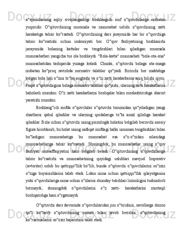 o spirinlarning   aqliy   rivojlanganligi   boshlangich   sinf   o quvchilariga   nisbatan‟ ‟
yuqoridir.   O qituvchining   muomala   va   munosabat   uslubi   o quvchining   xatti	
‟ ‟
harakatiga   tahsir   ko rsatadi.   O qituvchining   dars   jarayonida   har   bir   o quvchiga	
‟ ‟ ‟
tahsir   ko rsatishi   uchun   imkoniyati   bor.   O quv   faoliyatining   boshlanishi	
‟ ‟
jarayonida   bolaning   kattalar   va   tengdoshlari   bilan   qiladigan   muomala
munosabatlari yangicha tus ola boshlaydi. "Bola-katta" munosabati "bola-ota-ona"
munosabatidan   tashqarida   yuzaga   keladi.   Chunki,   o qituvchi   bolaga   ota-onaga	
‟
nisbatan   ko proq   ravishda   normativ   talablar   qo yadi.   Birinchi   bor   maktabga	
‟ ‟
kelgan bola hali o zini to liq anglashi va o zi xatti harakatlarini aniq bilishi qiyin.	
‟ ‟ ‟
Faqat o qituvchigina bolaga normativ talablar qo yishi, ularning xatti harakatlarini	
‟ ‟
baholash   mumkin.  O z   xatti   harakatlarini   boshqalar   bilan   moslashtirishga   sharoit	
‟
yaratishi mumkin. 
Boshlang ich   sinfda   o quvchilar   o qituvchi   tomonidan   qo yiladigan   yangi	
‟ ‟ ‟ ‟
shartlarni   qabul   qiladilar   va   ularning   qoidalariga   to la   amal   qilishga   harakat	
‟
qiladilar. Bola uchun o qituvchi uning psixologik holatini belgilab beruvchi asosiy	
‟
figura hisoblanib, bu holat uning nafaqat sinfdagi balki umuman tengdoshlari bilan
bo ladigan   munosabatiga   bu   munosabat   esa   o z-o zidan   oilasidagi	
‟ ‟ ‟
munosabatlariga   tahsir   ko rsatadi.   Shuningdek,   bu   munosabatlar   uning   o quv	
‟ ‟
faoliyati   muvaffaqiyatini   ham   belgilab   beradi.   O qituvchining   o quvchilariga	
‟ ‟
tahsir   ko rsatishi   va   munosabatining   quyidagi   uslublari   mavjud.   Imperativ	
‟
(avtoritar)   uslub   bu   qattiqqo llik   bo lib,   bunda   o qituvchi   o quvchilarini   so zsiz	
‟ ‟ ‟ ‟ ‟
o ziga   buysinishlarini   talab   etadi.   Lekin   nima   uchun   qattiqqo llik   qilayotganini	
‟ ‟
yoki o quvchilariga nima uchun o zlarini shunday tutishlari lozimligini tushuntirib	
‟ ‟
bermaydi,   shuningdek   o quvchilarini   o z   xatti-   harakatlarini   mustaqil	
‟ ‟
boshqarishga ham o rgatmaydi. 	
‟
O qituvchi dars davomida o quvchilaridan jim o tirishini, savollarga doimo	
‟ ‟ ‟
qo l   ko tarib   o qituvchining   ruxsati   bilan   javob   berishni,   o qituvchining	
‟ ‟ ‟ ‟
ko rsatmalarini so zsiz bajarishini talab etadi. 
‟ ‟ 