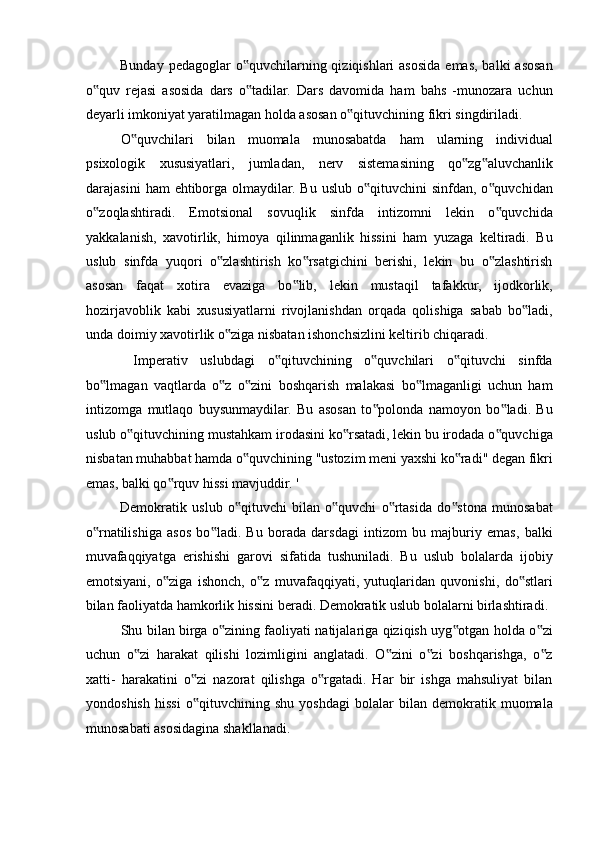 Bunday pedagoglar  o quvchilarning qiziqishlari  asosida emas, balki  asosan‟
o quv   rejasi   asosida   dars   o tadilar.   Dars   davomida   ham   bahs   -munozara   uchun	
‟ ‟
deyarli imkoniyat yaratilmagan holda asosan o qituvchining fikri singdiriladi. 	
‟
O quvchilari   bilan   muomala   munosabatda   ham   ularning   individual	
‟
psixologik   xususiyatlari,   jumladan,   nerv   sistemasining   qo zg aluvchanlik	
‟ ‟
darajasini   ham  ehtiborga  olmaydilar. Bu  uslub  o qituvchini   sinfdan, o quvchidan	
‟ ‟
o zoqlashtiradi.   Emotsional   sovuqlik   sinfda   intizomni   lekin   o quvchida	
‟ ‟
yakkalanish,   xavotirlik,   himoya   qilinmaganlik   hissini   ham   yuzaga   keltiradi.   Bu
uslub   sinfda   yuqori   o zlashtirish   ko rsatgichini   berishi,   lekin   bu   o zlashtirish	
‟ ‟ ‟
asosan   faqat   xotira   evaziga   bo lib,   lekin   mustaqil   tafakkur,   ijodkorlik,	
‟
hozirjavoblik   kabi   xususiyatlarni   rivojlanishdan   orqada   qolishiga   sabab   bo ladi,	
‟
unda doimiy xavotirlik o ziga nisbatan ishonchsizlini keltirib chiqaradi. 	
‟
  Imperativ   uslubdagi   o qituvchining   o quvchilari   o qituvchi   sinfda	
‟ ‟ ‟
bo lmagan   vaqtlarda   o z   o zini   boshqarish   malakasi   bo lmaganligi   uchun   ham	
‟ ‟ ‟ ‟
intizomga   mutlaqo   buysunmaydilar.   Bu   asosan   to polonda   namoyon   bo ladi.   Bu	
‟ ‟
uslub o qituvchining mustahkam irodasini ko rsatadi, lekin bu irodada o quvchiga	
‟ ‟ ‟
nisbatan muhabbat hamda o quvchining "ustozim meni yaxshi ko radi" degan fikri	
‟ ‟
emas, balki qo rquv hissi mavjuddir. ' 	
‟
Demokratik   uslub   o qituvchi   bilan   o quvchi   o rtasida   do stona   munosabat	
‟ ‟ ‟ ‟
o rnatilishiga   asos   bo ladi.   Bu   borada   darsdagi   intizom   bu   majburiy   emas,   balki	
‟ ‟
muvafaqqiyatga   erishishi   garovi   sifatida   tushuniladi.   Bu   uslub   bolalarda   ijobiy
emotsiyani,   o ziga   ishonch,   o z   muvafaqqiyati,   yutuqlaridan   quvonishi,   do stlari	
‟ ‟ ‟
bilan faoliyatda hamkorlik hissini beradi. Demokratik uslub bolalarni birlashtiradi. 
Shu bilan birga o zining faoliyati natijalariga qiziqish uyg otgan holda o zi	
‟ ‟ ‟
uchun   o zi   harakat   qilishi   lozimligini   anglatadi.   O zini   o zi   boshqarishga,   o z	
‟ ‟ ‟ ‟
xatti-   harakatini   o zi   nazorat   qilishga   o rgatadi.   Har   bir   ishga   mahsuliyat   bilan	
‟ ‟
yondoshish   hissi   o qituvchining   shu   yoshdagi   bolalar   bilan   demokratik   muomala
‟
munosabati asosidagina shakllanadi.
