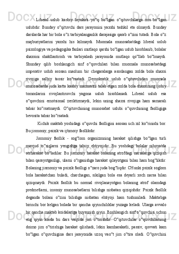 Liberal   uslub   kasbiy   layokati   yo q   bo lgan   o qituvchilarga   xos   bo lgan‟ ‟ ‟ ‟
uslubdir.   Bunday   o qituvchi   dars   jarayonini   yaxshi   tashkil   eta   olmaydi.   Bunday	
‟
darslarda har bir bola o z tarbiyalanganlik darajasiga qarab o zini tutadi. Bola o z	
‟ ‟ ‟
majburiyatlarini   yaxshi   his   kilmaydi.   Muomala   munosabatdagi   liberal   uslub
psixologiya va pedagogika fanlari mutlaqo qarshi bo lgan uslub hisoblanib, bolalar	
‟
shaxsini   shakllantirish   va   tarbiyalash   jarayonida   mutlaqo   qo llab   bo lmaydi.	
‟ ‟
Shunday   qilib   boshlangich   sinf   o quvchilari   bilan   muomala   munosabatdagi	
‟
imperativ   uslub   asosan   maolum   bir   chegaralarga   asoslangan   xolda   bola   shaxsi
rivojiga   salbiy   taosir   ko rsatadi.   Demokratik   uslub   o qituvchidan   muomala	
‟ ‟
munosabatda juda katta kasbiy maxoratni talab etgan xolda bola shaxsining ijobiy
tomonlarini   rivojlantiruvchi   yagona   uslub   hisoblanadi.   Liberal   uslub   esa
o quvchini   emotsional   zeriktirmaydi,   lekin   uning   shaxsi   rivojiga   ham   samarali	
‟
tahsir   ko rsatmaydi.   O qituvchining   munosabat   uslubi   o quvchining   faolligiga	
‟ ‟ ‟
bevosita tahsir ko rsatadi. 	
‟
  Kichik maktab yoshidagi  o quvchi faolligini asosan uch xil ko rinishi bor.	
‟ ‟
Bu jismoniy, psixik va ijtimoiy faollikdir. 
Jismoniy   faollik   -   sog lom   organizmning   harakat   qilishga   bo lgan   turli	
‟ ‟
mavjud   to siqlarni   yengishga   tabiiy   ehtiyojidir.   Bu   yoshdagi   bolalar   nihoyatda	
‟
serharakat   bo ladilar.   Bu   jismoniy   harakat   bolaning   atrofdagi   narsalarga   qiziqish	
‟
bilan qarayotganligi, ularni  o rganishga harakat  qilayotgani  bilan ham  bog likdir.	
‟ ‟
Bolaning jismoniy va psixik faolligi o zaro juda bog liqdir. CHunki psixik soglom	
‟ ‟
bola   harakatchan   buladi,   charchagan,   sikilgan   bola   esa   deyarli   xech   narsa   bilan
qiziqmaydi.   Psixik   faollik   bu   normal   rivojlanayotgan   bolaning   atrof   olamdagi
predmetlarni,   insoniy   munosabatlarni   bilishga   nisbatan   qiziqishdir.   Psixik   faollik
deganda   bolani   o zini   bilishga   nisbatan   ehtiyoji   ham   tushuniladi.   Maktabga	
‟
birinchi bor kelgan bolada bir qancha qiyinchiliklar yuzaga keladi. Ularga avvalo
bir qancha maktab koidalariga buysunish qiyin. Boshlangich sinf o quvchisi uchun	
‟
eng   qiyin   koida   bu   dars   vaqtida   jim   o tirishdir.   O qituvchilar   o quvchilarning	
‟ ‟ ‟
doimo   jim   o tirishiga   harakat   qilishadi,   lekin   kamharakatli,   passiv,   quvvati   kam	
‟
bo lgan   o quvchigina   dars   jarayonida   uzoq   vao t   jim   o tira   oladi.   O quvchini	
‟ ‟ ‟ ‟ ‟ 