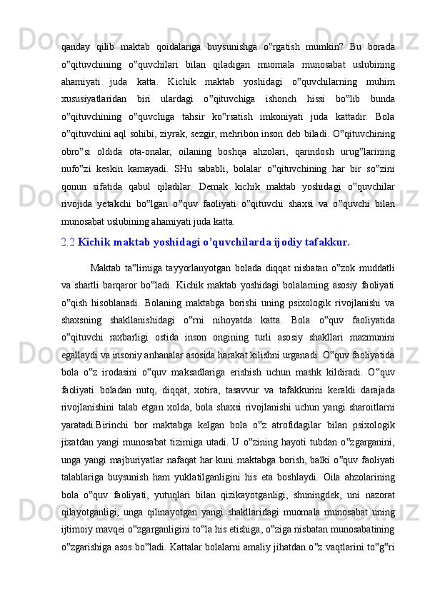 qanday   qilib   maktab   qoidalariga   buysunishga   o rgatish   mumkin?   Bu   borada‟
o qituvchining   o quvchilari   bilan   qiladigan   muomala   munosabat   uslubining	
‟ ‟
ahamiyati   juda   katta.   Kichik   maktab   yoshidagi   o quvchilarning   muhim	
‟
xususiyatlaridan   biri   ulardagi   o qituvchiga   ishonch   hissi   bo lib   bunda	
‟ ‟
o qituvchining   o quvchiga   tahsir   ko rsatish   imkoniyati   juda   kattadir.   Bola	
‟ ‟ ‟
o qituvchini aql sohibi, ziyrak, sezgir, mehribon inson deb biladi. O qituvchining
‟ ‟
obro si   oldida   ota-onalar,   oilaning   boshqa   ahzolari,   qarindosh   urug larining	
‟ ‟
nufo zi   keskin   kamayadi.   SHu   sababli,   bolalar   o qituvchining   har   bir   so zini
‟ ‟ ‟
qonun   sifatida   qabul   qiladilar.   Demak   kichik   maktab   yoshidagi   o quvchilar	
‟
rivojida   yetakchi   bo lgan   o quv   faoliyati   o qituvchi   shaxsi   va   o quvchi   bilan	
‟ ‟ ‟ ‟
munosabat uslubining ahamiyati juda katta. 
2.2  Kichik maktab yoshidagi o’quvchilarda ijodiy tafakkur. 
 
  Maktab   ta limiga   tayyorlanyotgan   bolada   diqqat   nisbatan   o zok   muddatli	
‟ ‟
va   shartli   barqaror   bo ladi.   Kichik   maktab   yoshidagi   bolalarning   asosiy   faoliyati	
‟
o qish   hisoblanadi.   Bolaning   maktabga   borishi   uning   psixologik   rivojlanishi   va	
‟
shaxsning   shakllanishidagi   o rni   nihoyatda   katta.   Bola   o quv   faoliyatida	
‟ ‟
o qituvchi   raxbarligi   ostida   inson   ongining   turli   asosiy   shakllari   mazmunini	
‟
egallaydi va insoniy anhanalar asosida harakat kilishni urganadi. O quv faoliyatida	
‟
bola   o z   irodasini   o quv   maksadlariga   erishish   uchun   mashk   kildiradi.   O quv	
‟ ‟ ‟
faoliyati   boladan   nutq,   diqqat,   xotira,   tasavvur   va   tafakkurini   kerakli   darajada
rivojlanishini   talab   etgan   xolda,   bola   shaxsi   rivojlanishi   uchun   yangi   sharoitlarni
yaratadi.Birinchi   bor   maktabga   kelgan   bola   o z   atrofidagilar   bilan   psixologik	
‟
jixatdan   yangi   munosabat   tizimiga   utadi.   U   o zining   hayoti   tubdan   o zgarganini,	
‟ ‟
unga yangi  majburiyatlar  nafaqat  har  kuni maktabga borish, balki  o quv faoliyati	
‟
talablariga   buysunish   ham   yuklatilganligini   his   eta   boshlaydi.   Oila   ahzolarining
bola   o quv   faoliyati,   yutuqlari   bilan   qizikayotganligi,   shuningdek,   uni   nazorat	
‟
qilayotganligi,   unga   qilinayotgan   yangi   shakllaridagi   muomala   munosabat   uning
ijtimoiy mavqei o zgarganligini to la his etishiga, o ziga nisbatan munosabatining	
‟ ‟ ‟
o zgarishiga asos bo ladi. Kattalar bolalarni amaliy jihatdan o z vaqtlarini to g ri	
‟ ‟ ‟ ‟ ‟