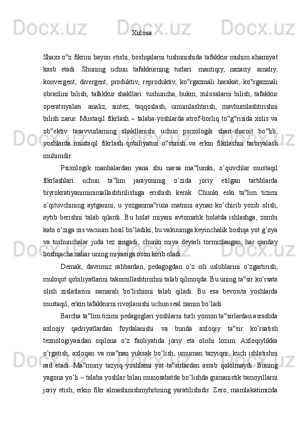 Xulosa. 
 
Shaxs o z fikrini bayon etishi, boshqalarni tushunishida tafakkur muhim ahamiyat‟
kasb   etadi.   Shuning   uchun   tafakkurning   turlari:   mantiqiy,   nazariy.   amaliy,
konvergent,   divergent,   produktiv,   reproduktiv,   ko rgazmali   harakat,   ko rgazmali	
‟ ‟
obrazlini   bilish,   tafakkur   shakllari:   tushuncha,   hukm,   xulosalarni   bilish,   tafakkur
operatsiyalari:   analiz,   sintez,   taqqoslash,   umumlashtirish,   mavhumlashtirishni
bilish   zarur.   Mustaqil   fikrlash   –   talaba-yoshlarda   atrof-borliq   to g risida   xolis   va	
‟ ‟
ob ektiv   tasavvurlarning   shakllanishi   uchun   psixologik   shart-sharoit   bo lib,	
‟ ‟
yoshlarda   mustaqil   fikrlash   qobiliyatini   o stirish   va   erkin   fikrlashni   tarbiyalash	
‟
muhimdir. 
Psixologik   manbalardan   yana   shu   narsa   ma lumki,   o’quvchlar   mustaqil	
‟
fikrlashlari   uchun   ta lim   jarayoninig   o’zida   joriy   etilgan   tartiblarda	
‟
biyrokratiyaniminimallashtirilishiga   erishish   kerak.   Chunki   eski   ta lim   tizimi	
‟
o’qituvchining   aytganini,   u   yozganma ruza   matnini   aynan   ko’chirib   yozib   olish,	
‟
aytib   berishni   talab   qilardi.   Bu   holat   miyani   avtomatik   holatda   ishlashga,   zombi
kabi o’ziga xis vacuum hosil bo’ladiki, bu vakuumga keyinchalik boshqa yot g’oya
va   tushunchalar   juda   tez   singadi,   chunki   miya   deyarli   tormizlangan,   har   qanday
boshqacha xabar uning miyasiga oson kirib oladi. 
Demak,   davrimiz   rahbardan,   pedagogdan   o’z   ish   uslublarini   o’zgartirish,
muloqot qobiliyatlarini takomillashtirishni talab qilmoqda. Bu uning ta sir ko’rsata	
‟
olish   xislatlarini   samarali   bo’lishioni   talab   qiladi.   Bu   esa   bevosita   yoshlarda
mustaqil, erkin tafakkurni rivojlanishi uchun real zamin bo’ladi. 
Barcha ta lim tizimi pedagoglari yoshlarni turli yomon ta sirlardan asrashda	
‟ ‟
axloqiy   qadriyatlardan   foydalanishi   va   bunda   axloqiy   ta sir   ko’rsatish	
‟
texnologiyasidan   oqilona   o’z   faoliyatida   joriy   eta   olishi   lozim.   Axloqiylikka
o’rgatish,   axloqan   va   ma nan   yuksak   bo’lish,   umuman   tazyiqni,   kuch   ishlatishni	
‟
rad   etadi.   Ma muriy   tazyiq   yoshlarni   yot   ta sirlardan   asrab   qololmaydi.   Buning	
‟ ‟
yagona yo’li – talaba yoshlar bilan munosabatda bo’lishda gumanistik tamoyillarni
joriy   etish,   erkin   fikr   almashinishmyhitining   yaratilishidir.   Zero,   mamlakatimizda 