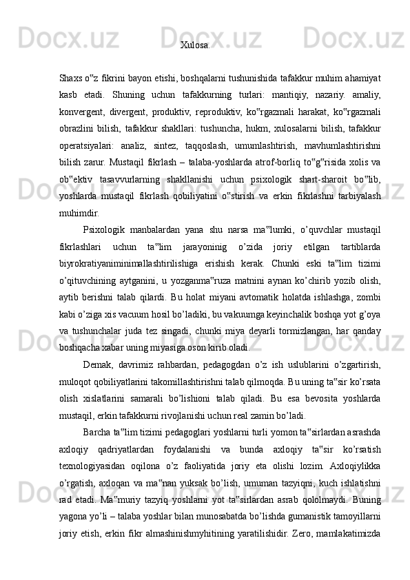 Xulosa. 
 
Shaxs o z fikrini bayon etishi, boshqalarni tushunishida tafakkur muhim ahamiyat‟
kasb   etadi.   Shuning   uchun   tafakkurning   turlari:   mantiqiy,   nazariy.   amaliy,
konvergent,   divergent,   produktiv,   reproduktiv,   ko rgazmali   harakat,   ko rgazmali	
‟ ‟
obrazlini   bilish,   tafakkur   shakllari:   tushuncha,   hukm,   xulosalarni   bilish,   tafakkur
operatsiyalari:   analiz,   sintez,   taqqoslash,   umumlashtirish,   mavhumlashtirishni
bilish   zarur.   Mustaqil   fikrlash   –   talaba-yoshlarda   atrof-borliq   to g risida   xolis   va	
‟ ‟
ob ektiv   tasavvurlarning   shakllanishi   uchun   psixologik   shart-sharoit   bo lib,	
‟ ‟
yoshlarda   mustaqil   fikrlash   qobiliyatini   o stirish   va   erkin   fikrlashni   tarbiyalash	
‟
muhimdir. 
Psixologik   manbalardan   yana   shu   narsa   ma lumki,   o’quvchlar   mustaqil	
‟
fikrlashlari   uchun   ta lim   jarayoninig   o’zida   joriy   etilgan   tartiblarda	
‟
biyrokratiyaniminimallashtirilishiga   erishish   kerak.   Chunki   eski   ta lim   tizimi	
‟
o’qituvchining   aytganini,   u   yozganma ruza   matnini   aynan   ko’chirib   yozib   olish,	
‟
aytib   berishni   talab   qilardi.   Bu   holat   miyani   avtomatik   holatda   ishlashga,   zombi
kabi o’ziga xis vacuum hosil bo’ladiki, bu vakuumga keyinchalik boshqa yot g’oya
va   tushunchalar   juda   tez   singadi,   chunki   miya   deyarli   tormizlangan,   har   qanday
boshqacha xabar uning miyasiga oson kirib oladi. 
Demak,   davrimiz   rahbardan,   pedagogdan   o’z   ish   uslublarini   o’zgartirish,
muloqot qobiliyatlarini takomillashtirishni talab qilmoqda. Bu uning ta sir ko’rsata	
‟
olish   xislatlarini   samarali   bo’lishioni   talab   qiladi.   Bu   esa   bevosita   yoshlarda
mustaqil, erkin tafakkurni rivojlanishi uchun real zamin bo’ladi. 
Barcha ta lim tizimi pedagoglari yoshlarni turli yomon ta sirlardan asrashda	
‟ ‟
axloqiy   qadriyatlardan   foydalanishi   va   bunda   axloqiy   ta sir   ko’rsatish	
‟
texnologiyasidan   oqilona   o’z   faoliyatida   joriy   eta   olishi   lozim.   Axloqiylikka
o’rgatish,   axloqan   va   ma nan   yuksak   bo’lish,   umuman   tazyiqni,   kuch   ishlatishni	
‟
rad   etadi.   Ma muriy   tazyiq   yoshlarni   yot   ta sirlardan   asrab   qololmaydi.   Buning	
‟ ‟
yagona yo’li – talaba yoshlar bilan munosabatda bo’lishda gumanistik tamoyillarni
joriy   etish,   erkin   fikr   almashinishmyhitining   yaratilishidir.   Zero,   mamlakatimizda