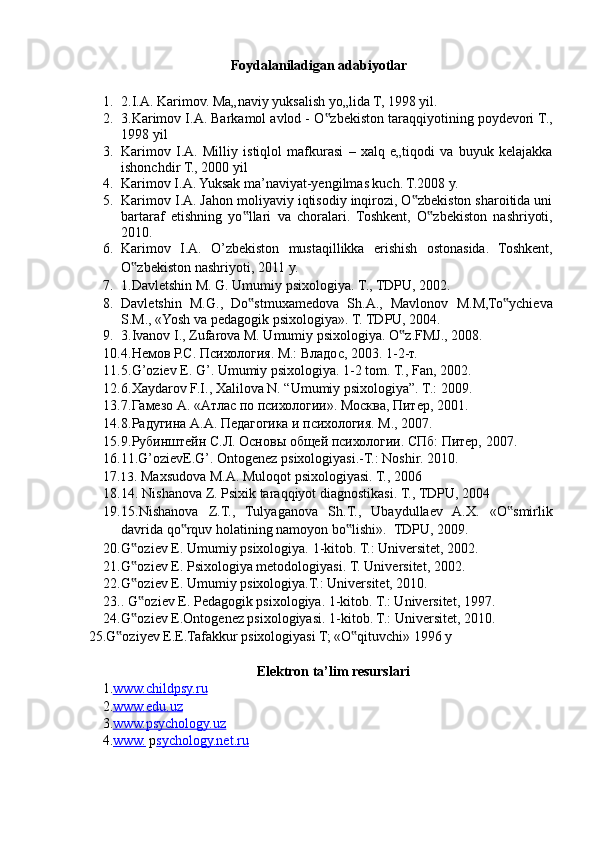 Foydalaniladigan adabiyotlar 
 
1. 2.I.A. Karimov. Ma„naviy yuksalish yo„lida T, 1998 yil. 
2. 3.Karimov I.A. Barkamol avlod - O zbekiston taraqqiyotining poydevori T.,‟
1998 yil 
3. Karimov   I.A.   Milliy   istiqlol   mafkurasi   –   xalq   e„tiqodi   va   buyuk   kelajakka
ishonchdir T., 2000 yil 
4. Karimov I.A. Yuksak ma’naviyat-yengilmas kuch. T.2008 y.  
5. Karimov I.A. Jahon moliyaviy iqtisodiy inqirozi, O zbekiston sharoitida uni	
‟
bartaraf   etishning   yo llari   va   choralari.   Toshkent,   O zbekiston   nashriyoti,	
‟ ‟
2010. 
6. Karimov   I.A.   O’zbekiston   mustaqillikka   erishish   ostonasida.   Toshkent,
O zbekiston nashriyoti, 2011 y. 	
‟
7. 1.Davletshin M. G. Umumiy psixologiya.  T., TDPU, 2002. 
8. Davletshin   M.G.,   Do stmuxamedova   Sh.A.,   Mavlonov   M.M,To ychieva	
‟ ‟
S.M., «Yosh va pedagogik psixologiya». T. TDPU, 2004. 
9. 3.Ivanov I., Zufarova M. Umumiy psixologiya.  O z.FMJ., 2008. 	
‟
10. 4.Немов Р.С. Психология. M.: Владос, 2003. 1-2-т. 
11. 5.G’oziev E. G’. Umumiy psixologiya.  1-2 tom. T., Fan, 2002. 
12. 6.Xaydarov F.I., Xalilova N. “Umumiy psixologiya”. T.: 2009. 
13. 7.Гамезо A. «Aтлас по психологии». Moсква, Питер, 2001. 
14. 8.Радугина A.A. Педагогика и психология. M., 2007. 
15. 9.Рубинштейн С.Л. Основы общей психологии. СПб: Питер, 2007. 
16. 11.G’ozievE.G’. Ontogenez psixologiyasi.-T.: Noshir. 2010. 
17. 13.  Maxsudova M.A. Muloqot psixologiyasi. T., 2006 
18. 14. Nishanova Z. Psixik taraqqiyot diagnostikasi.  T., TDPU, 2004 
19. 15.Nishanova   Z.T.,   Tulyaganova   Sh.T.,   Ubaydullaev   A.X.   «O smirlik	
‟
davrida qo rquv holatining namoyon bo lishi».  	
‟ ‟ TDPU, 2009. 
20. G oziev E. Umumiy psixologiya. 	
‟ 1-kitob. T.: Universitet, 2002. 
21. G oziev E. Psixologiya metodologiyasi. 
‟ T. Universitet, 2002. 
22. G oziev E. Umumiy psixologiya.T.: Universitet, 2010. 
‟
23. . G oziev E. Pedagogik psixologiya. 
‟ 1-kitob. T.: Universitet, 1997. 
24. G oziev E.Ontogenez psixologiyasi. 1-kitob. T.: Universitet, 2010. 
‟
 25.G oziyev E.E.Tafakkur psixologiyasi T; «O qituvchi» 1996 y 	
‟ ‟
 
Elektron ta’lim resurslari 
1. www.childpsy.ru     
2. www.edu.uz     
3. www.psychology.uz     
4 . www.   p sychology.net.ru