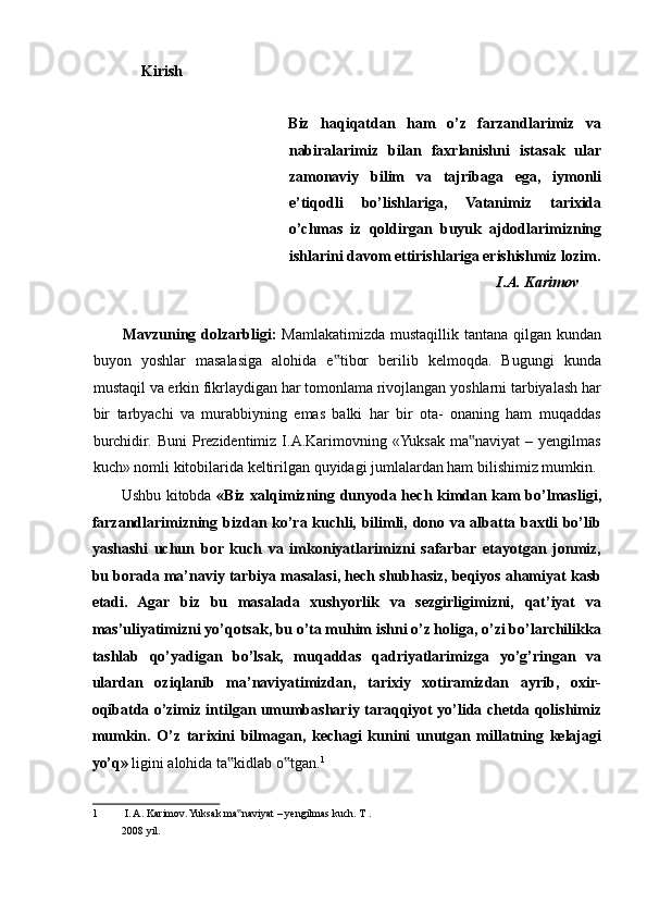 Kirish 
 
Biz   haqiqatdan   ham   o’z   farzandlarimiz   va
nabiralarimiz   bilan   faxrlanishni   istasak   ular
zamonaviy   bilim   va   tajribaga   ega,   iymonli
e’tiqodli   bo’lishlariga,   Vatanimiz   tarixida
o’chmas   iz   qoldirgan   buyuk   ajdodlarimizning
ishlarini davom ettirishlariga erishishmiz lozim.
I.A. Karimov 
 
Mavzuning dolzarbligi:   Mamlakatimizda mustaqillik tantana qilgan kundan
buyon   yoshlar   masalasiga   alohida   e tibor   berilib   kelmoqda.   Bugungi   kunda‟
mustaqil va erkin fikrlaydigan har tomonlama rivojlangan yoshlarni tarbiyalash har
bir   tarbyachi   va   murabbiyning   emas   balki   har   bir   ota-   onaning   ham   muqaddas
burchidir.  Buni   Prezidentimiz  I.A.Karimovning  «Yuksak  ma naviyat  –  yengilmas	
‟
kuch» nomli kitobilarida keltirilgan quyidagi jumlalardan ham bilishimiz mumkin. 
Ushbu kitobda   «Biz xalqimizning dunyoda hech kimdan kam bo’lmasligi,
farzandlarimizning bizdan ko’ra kuchli, bilimli, dono va albatta baxtli bo’lib
yashashi   uchun   bor   kuch   va   imkoniyatlarimizni   safarbar   etayotgan   jonmiz,
bu borada ma’naviy tarbiya masalasi, hech shubhasiz, beqiyos ahamiyat kasb
etadi.   Agar   biz   bu   masalada   xushyorlik   va   sezgirligimizni,   qat’iyat   va
mas’uliyatimizni yo’qotsak, bu o’ta muhim ishni o’z holiga, o’zi bo’larchilikka
tashlab   qo’yadigan   bo’lsak,   muqaddas   qadriyatlarimizga   yo’g’ringan   va
ulardan   oziqlanib   ma’naviyatimizdan,   tarixiy   xotiramizdan   ayrib,   oxir-
oqibatda o’zimiz intilgan umumbashariy taraqqiyot yo’lida chetda qolishimiz
mumkin.   O’z   tarixini   bilmagan,   kechagi   kunini   unutgan   millatning   kelajagi
yo’q»  ligini alohida ta kidlab o tgan.	
‟ ‟ 1
 
1  I. A. Karimov. Yuksak ma naviyat – yengilmas kuch. 
‟ T . 
2008 yil.   
  