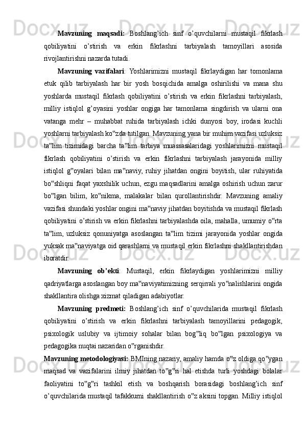 Mavzuning   maqsadi:   Boshlang’ich   sinf   o’quvchilarni   mustaqil   fikrlash
qobiliyatini   o’stirish   va   erkin   fikrlashni   tarbiyalash   tamoyillari   asosida
rivojlantirishni nazarda tutadi. 
Mavzuning   vazifalari :  Yoshlarimizni   mustaqil   fikrlaydigan   har   tomonlama
etuk   qilib   tarbiyalash   har   bir   yosh   bosqichida   amalga   oshirilishi   va   mana   shu
yoshlarda   mustaqil   fikrlash   qobiliyatini   o’stirish   va   erkin   fikrlashni   tarbiyalash,
milliy   istiqlol   g’oyasini   yoshlar   ongiga   har   tamonlama   singdirish   va   ularni   ona
vatanga   mehr   –   muhabbat   ruhida   tarbiyalash   ichki   dunyosi   boy,   irodasi   kuchli
yoshlarni tarbiyalash ko zda tutilgan. Mavzuning yana bir muhim vazifasi uzluksiz‟
ta lim   tizimidagi   barcha   ta lim   tarbiya   muassasalaridagi   yoshlarimizni   mustaqil	
‟ ‟
fikrlash   qobiliyatini   o’stirish   va   erkin   fikrlashni   tarbiyalash   jarayonida   milliy
istiqlol   g oyalari   bilan   ma naviy,   ruhiy   jihatdan   ongini   boyitish,   ular   ruhiyatida	
‟ ‟
bo shliqni   faqat   yaxshilik   uchun,   ezgu  maqsadlarini   amalga   oshirish   uchun   zarur	
‟
bo lgan   bilim,   ko nikma,   malakalar   bilan   qurollantirishdir.   Mavzuning   amaliy
‟ ‟
vazifasi shundaki yoshlar ongini ma naviy jihatdan boyitishda va mustaqil fikrlash	
‟
qobiliyatini o’stirish va erkin fikrlashni tarbiyalashda oila, mahalla, umumiy o rta	
‟
ta lim,   uzluksiz   qonuniyatga   asoslangan   ta lim   tizimi   jarayonida   yoshlar   ongida	
‟ ‟
yuksak ma naviyatga oid qarashlarni va mustaqil erkin fikrlashni shakllantirishdan	
‟
iboratdir. 
Mavzuning   ob’ekti :   Mustaqil,   erkin   fikrlaydigan   yoshlarimizni   milliy
qadriyatlarga asoslangan boy ma naviyatimizning serqirrali yo nalishlarini ongida	
‟ ‟
shakllantira olishga xizmat qiladigan adabiyotlar. 
Mavzuning   predmeti:   Boshlang’ich   sinf   o’quvchilarida   mustaqil   fikrlash
qobiliyatini   o’stirish   va   erkin   fikrlashni   tarbiyalash   tamoyillarini   pedagogik,
psixologik   uslubiy   va   ijtimoiy   sohalar   bilan   bog liq   bo lgan   psixologiya   va	
‟ ‟
pedagogika nuqtai nazaridan o rganishdir. 	
‟
Mavzuning metodologiyasi:  BMIning nazariy, amaliy hamda o z oldiga qo ygan	
‟ ‟
maqsad   va   vazifalarini   ilmiy   jihatdan   to g ri   hal   etishda   turli   yoshdagi   bolalar	
‟ ‟
faoliyatini   to g ri   tashkil   etish   va   boshqarish   borasidagi   boshlang’ich   sinf	
‟ ‟
o’quvchilarida mustaqil tafakkurni shakllantirish o z aksini topgan. Milliy istiqlol	
‟ 