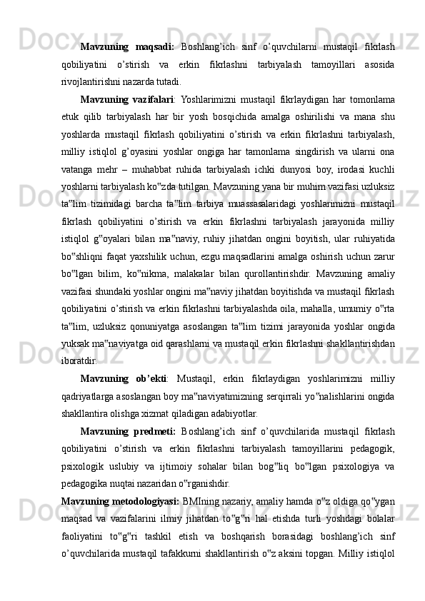 Mavzuning   maqsadi:   Boshlang’ich   sinf   o’quvchilarni   mustaqil   fikrlash
qobiliyatini   o’stirish   va   erkin   fikrlashni   tarbiyalash   tamoyillari   asosida
rivojlantirishni nazarda tutadi. 
Mavzuning   vazifalari :  Yoshlarimizni   mustaqil   fikrlaydigan   har   tomonlama
etuk   qilib   tarbiyalash   har   bir   yosh   bosqichida   amalga   oshirilishi   va   mana   shu
yoshlarda   mustaqil   fikrlash   qobiliyatini   o’stirish   va   erkin   fikrlashni   tarbiyalash,
milliy   istiqlol   g’oyasini   yoshlar   ongiga   har   tamonlama   singdirish   va   ularni   ona
vatanga   mehr   –   muhabbat   ruhida   tarbiyalash   ichki   dunyosi   boy,   irodasi   kuchli
yoshlarni tarbiyalash ko zda tutilgan. Mavzuning yana bir muhim vazifasi uzluksiz‟
ta lim   tizimidagi   barcha   ta lim   tarbiya   muassasalaridagi   yoshlarimizni   mustaqil	
‟ ‟
fikrlash   qobiliyatini   o’stirish   va   erkin   fikrlashni   tarbiyalash   jarayonida   milliy
istiqlol   g oyalari   bilan   ma naviy,   ruhiy   jihatdan   ongini   boyitish,   ular   ruhiyatida	
‟ ‟
bo shliqni   faqat   yaxshilik   uchun,   ezgu  maqsadlarini   amalga   oshirish   uchun   zarur	
‟
bo lgan   bilim,   ko nikma,   malakalar   bilan   qurollantirishdir.   Mavzuning   amaliy
‟ ‟
vazifasi shundaki yoshlar ongini ma naviy jihatdan boyitishda va mustaqil fikrlash	
‟
qobiliyatini o’stirish va erkin fikrlashni tarbiyalashda oila, mahalla, umumiy o rta	
‟
ta lim,   uzluksiz   qonuniyatga   asoslangan   ta lim   tizimi   jarayonida   yoshlar   ongida	
‟ ‟
yuksak ma naviyatga oid qarashlarni va mustaqil erkin fikrlashni shakllantirishdan	
‟
iboratdir. 
Mavzuning   ob’ekti :   Mustaqil,   erkin   fikrlaydigan   yoshlarimizni   milliy
qadriyatlarga asoslangan boy ma naviyatimizning serqirrali yo nalishlarini ongida	
‟ ‟
shakllantira olishga xizmat qiladigan adabiyotlar. 
Mavzuning   predmeti:   Boshlang’ich   sinf   o’quvchilarida   mustaqil   fikrlash
qobiliyatini   o’stirish   va   erkin   fikrlashni   tarbiyalash   tamoyillarini   pedagogik,
psixologik   uslubiy   va   ijtimoiy   sohalar   bilan   bog liq   bo lgan   psixologiya   va	
‟ ‟
pedagogika nuqtai nazaridan o rganishdir. 	
‟
Mavzuning metodologiyasi:  BMIning nazariy, amaliy hamda o z oldiga qo ygan	
‟ ‟
maqsad   va   vazifalarini   ilmiy   jihatdan   to g ri   hal   etishda   turli   yoshdagi   bolalar	
‟ ‟
faoliyatini   to g ri   tashkil   etish   va   boshqarish   borasidagi   boshlang’ich   sinf	
‟ ‟
o’quvchilarida mustaqil tafakkurni shakllantirish o z aksini topgan. Milliy istiqlol	
‟