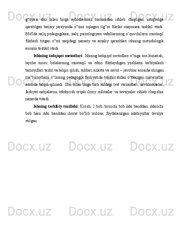 g oyasi   shu   bilan   birga   ajdodlarimiz   tomonidan   ishlab   chiqilgan,   istiqbolga‟
qaratilgan   tarixiy   jarayonda   o zini   oqlagan   ilg or   fikrlar   majmuasi   tashkil   etadi.	
‟ ‟
BMIda xalq pedagogikasi, xalq psixologiyasi vakillarining o’quvchilsrni mustaqil
fikrlash   tutgan   o rni   xaqidagi   nazariy   va   amaliy   qarashlari   ishning   metodologik	
‟
asosini tashkil etadi. 
Ishining tadqiqot metodlari : Ishning tadqiqot metodlari o ziga xos kuzatish,	
‟
tajriba   sinov,   bolalarning   mustaqil   va   erkin   fikrlaydigan   yoshlarni   tarbiyalash
tamoyillari taxlil va talqin qilish, suhbat, anketa va savol – javoblar asosida olingan
ma lumotlarni o zining pedagogik faoliyatida tekshirishdan o tkazgan materiallar	
‟ ‟ ‟
asosida talqin qilinadi. Shu bilan birga turli  xildagi  test  variantlari, savolnomalar,
faoliyat  natijalarini tekshirish orqali ilmiy xulosalar  va tavsiyalar  ishlab chiqishni
nazarda tutadi. 
Ishning tarkibiy tuzilishi:  Kirish, 2 bob, birinchi bob ikki banddan, ikkinchi
bob   ham   ikki   banddan   iborat   bo lib   xulosa,   foydalanilgan   adabiyotlar   tavsiya	
‟
etilgan. 
  