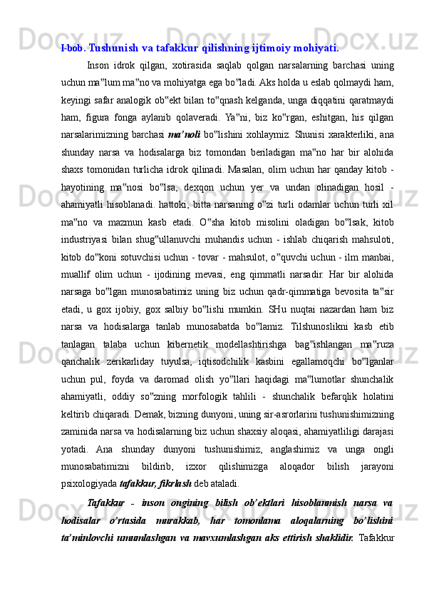 I-bob.   Tushunish va tafakkur qilishning ijtimoiy mohiyati. 
Inson   idrok   qilgan,   xotirasida   saqlab   qolgan   narsalarning   barchasi   uning
uchun ma lum ma no va mohiyatga ega bo ladi. Aks holda u eslab qolmaydi ham,‟ ‟ ‟
keyingi safar analogik ob ekt bilan to qnash kelganda, unga diqqatini qaratmaydi	
‟ ‟
ham,   figura   fonga   aylanib   qolaveradi.   Ya ni,   biz   ko rgan,   eshitgan,   his   qilgan	
‟ ‟
narsalarimizning barchasi   ma’noli   bo lishini  xohlaymiz. Shunisi  xarakterliki, ana	
‟
shunday   narsa   va   hodisalarga   biz   tomondan   beriladigan   ma no   har   bir   alohida	
‟
shaxs   tomonidan  turlicha   idrok  qilinadi.  Masalan,  olim  uchun  har   qanday  kitob  -
hayotining   ma nosi   bo lsa,   dexqon   uchun   yer   va   undan   olinadigan   hosil   -	
‟ ‟
ahamiyatli   hisoblanadi.   hattoki,   bitta   narsaning   o zi   turli   odamlar   uchun   turli   xil	
‟
ma no   va   mazmun   kasb   etadi.   O sha   kitob   misolini   oladigan   bo lsak,   kitob	
‟ ‟ ‟
industriyasi   bilan   shug ullanuvchi   muhandis   uchun   -   ishlab   chiqarish   mahsuloti,	
‟
kitob do koni sotuvchisi uchun - tovar - mahsulot, o quvchi uchun - ilm manbai,	
‟ ‟
muallif   olim   uchun   -   ijodining   mevasi,   eng   qimmatli   narsadir.   Har   bir   alohida
narsaga   bo lgan   munosabatimiz   uning   biz   uchun   qadr-qimmatiga   bevosita   ta sir	
‟ ‟
etadi,   u   gox   ijobiy,   gox   salbiy   bo lishi   mumkin.   SHu   nuqtai   nazardan   ham   biz	
‟
narsa   va   hodisalarga   tanlab   munosabatda   bo lamiz.   Tilshunoslikni   kasb   etib	
‟
tanlagan   talaba   uchun   kibernetik   modellashtirishga   bag ishlangan   ma ruza	
‟ ‟
qanchalik   zerikarliday   tuyulsa,   iqtisodchilik   kasbini   egallamoqchi   bo lganlar	
‟
uchun   pul,   foyda   va   daromad   olish   yo llari   haqidagi   ma lumotlar   shunchalik	
‟ ‟
ahamiyatli,   oddiy   so zning   morfologik   tahlili   -   shunchalik   befarqlik   holatini	
‟
keltirib chiqaradi. Demak, bizning dunyoni, uning sir-asrorlarini tushunishimizning
zaminida narsa va hodisalarning biz uchun shaxsiy aloqasi, ahamiyatliligi darajasi
yotadi.   Ana   shunday   dunyoni   tushunishimiz,   anglashimiz   va   unga   ongli
munosabatimizni   bildirib,   izxor   qilishimizga   aloqador   bilish   jarayoni
psixologiyada  tafakkur, fikrlash  deb ataladi. 
Tafakkur   -   inson   ongining   bilish   ob’ektlari   hisoblanmish   narsa   va
hodisalar   o’rtasida   murakkab,   har   tomonlama   aloqalarning   bo’lishini
ta’minlovchi   umumlashgan   va   mavxumlashgan   aks   ettirish   shaklidir.   Tafakkur 